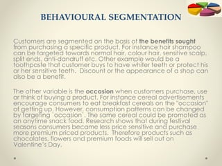 BEHAVIOURAL SEGMENTATION
Customers are segmented on the basis of the benefits sought
from purchasing a specific product. For instance hair shampoo
can be targeted towards normal hair, colour hair, sensitive scalp,
split ends, anti-dandruff etc. Other example would be a
toothpaste that customer buys to have whiter teeth or protect his
or her sensitive teeth. Discount or the appearance of a shop can
also be a benefit.
The other variable is the occasion when customers purchase, use
or think of buying a product. For instance cereal advertisements
encourage consumers to eat breakfast cereals on the "occasion"
of getting up. However, consumption patterns can be changed
by targeting `occasion`. The same cereal could be promoted as
an anytime snack food. Research shows that during festival
seasons consumers became less price sensitive and purchase
more premium priced products. Therefore products such as
chocolates, flowers and premium foods will sell out on
Valentine’s Day.
 