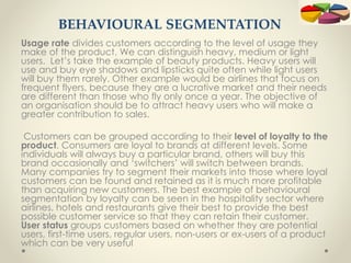 BEHAVIOURAL SEGMENTATION
Usage rate divides customers according to the level of usage they
make of the product. We can distinguish heavy, medium or light
users. Let’s take the example of beauty products. Heavy users will
use and buy eye shadows and lipsticks quite often while light users
will buy them rarely. Other example would be airlines that focus on
frequent flyers, because they are a lucrative market and their needs
are different than those who fly only once a year. The objective of
an organisation should be to attract heavy users who will make a
greater contribution to sales.
Customers can be grouped according to their level of loyalty to the
product. Consumers are loyal to brands at different levels. Some
individuals will always buy a particular brand, others will buy this
brand occasionally and ‘switchers’ will switch between brands.
Many companies try to segment their markets into those where loyal
customers can be found and retained as it is much more profitable
than acquiring new customers. The best example of behavioural
segmentation by loyalty can be seen in the hospitality sector where
airlines, hotels and restaurants give their best to provide the best
possible customer service so that they can retain their customer.
User status groups customers based on whether they are potential
users, first-time users, regular users, non-users or ex-users of a product
which can be very useful
 
