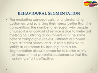 BEHAVIOURAL SEGMENTATION
• The marketing concept calls for understanding
customers and satisfying their needs better than the
competition. The number one reason why people
unsubscribe or opt-out of service is due to irrelevant
messaging. Enticing all customers with the same
offer or campaign is useless. Different customers
have different needs, and it is rarely possible to
satisfy all customers by treating them alike.
Segmentation allows companies to better satisfy
the needs of their potential customers so that the
marketing effort is effective.
 