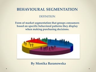 BEHAVIOURAL SEGMENTATION
DEFINITION
Form of market segmentation that groups consumers
based on specific behavioral patterns they display
when making purchasing decisions.
By Monika Baranowska
 
