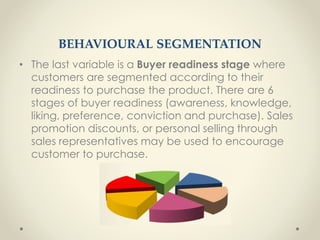 BEHAVIOURAL SEGMENTATION
• The last variable is a Buyer readiness stage where
customers are segmented according to their
readiness to purchase the product. There are 6
stages of buyer readiness (awareness, knowledge,
liking, preference, conviction and purchase). Sales
promotion discounts, or personal selling through
sales representatives may be used to encourage
customer to purchase.
 