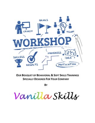  
	
  
OUR	
  BOUQUET	
  OF	
  BEHAVIORAL	
  &	
  SOFT	
  SKILLS	
  TRAININGS	
  
SPECIALLY	
  DESIGNED	
  FOR	
  YOUR	
  COMPANY	
  
BY	
  
	
  
	
  
	
  
	
  
 
