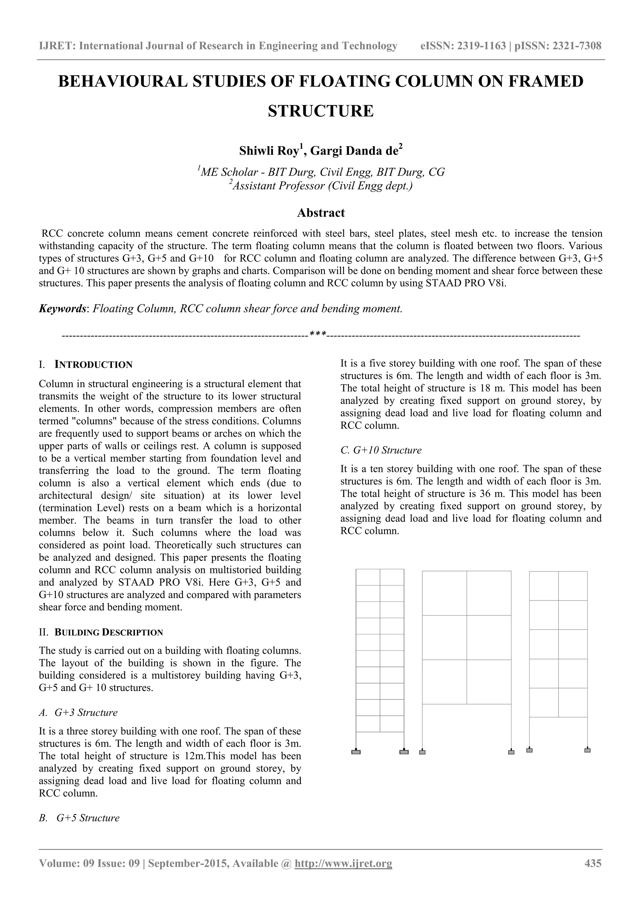 IJRET: International Journal of Research in Engineering and Technology eISSN: 2319-1163 | pISSN: 2321-7308
_______________________________________________________________________________________________
Volume: 09 Issue: 09 | September-2015, Available @ http://www.ijret.org 435
BEHAVIOURAL STUDIES OF FLOATING COLUMN ON FRAMED
STRUCTURE
Shiwli Roy1
, Gargi Danda de2
1
ME Scholar - BIT Durg, Civil Engg, BIT Durg, CG
2
Assistant Professor (Civil Engg dept.)
Abstract
RCC concrete column means cement concrete reinforced with steel bars, steel plates, steel mesh etc. to increase the tension
withstanding capacity of the structure. The term floating column means that the column is floated between two floors. Various
types of structures G+3, G+5 and G+10 for RCC column and floating column are analyzed. The difference between G+3, G+5
and G+ 10 structures are shown by graphs and charts. Comparison will be done on bending moment and shear force between these
structures. This paper presents the analysis of floating column and RCC column by using STAAD PRO V8i.
Keywords: Floating Column, RCC column shear force and bending moment.
--------------------------------------------------------------------***----------------------------------------------------------------------
I. INTRODUCTION
Column in structural engineering is a structural element that
transmits the weight of the structure to its lower structural
elements. In other words, compression members are often
termed "columns" because of the stress conditions. Columns
are frequently used to support beams or arches on which the
upper parts of walls or ceilings rest. A column is supposed
to be a vertical member starting from foundation level and
transferring the load to the ground. The term floating
column is also a vertical element which ends (due to
architectural design/ site situation) at its lower level
(termination Level) rests on a beam which is a horizontal
member. The beams in turn transfer the load to other
columns below it. Such columns where the load was
considered as point load. Theoretically such structures can
be analyzed and designed. This paper presents the floating
column and RCC column analysis on multistoried building
and analyzed by STAAD PRO V8i. Here G+3, G+5 and
G+10 structures are analyzed and compared with parameters
shear force and bending moment.
II. BUILDING DESCRIPTION
The study is carried out on a building with floating columns.
The layout of the building is shown in the figure. The
building considered is a multistorey building having G+3,
G+5 and G+ 10 structures.
A. G+3 Structure
It is a three storey building with one roof. The span of these
structures is 6m. The length and width of each floor is 3m.
The total height of structure is 12m.This model has been
analyzed by creating fixed support on ground storey, by
assigning dead load and live load for floating column and
RCC column.
B. G+5 Structure
It is a five storey building with one roof. The span of these
structures is 6m. The length and width of each floor is 3m.
The total height of structure is 18 m. This model has been
analyzed by creating fixed support on ground storey, by
assigning dead load and live load for floating column and
RCC column.
C. G+10 Structure
It is a ten storey building with one roof. The span of these
structures is 6m. The length and width of each floor is 3m.
The total height of structure is 36 m. This model has been
analyzed by creating fixed support on ground storey, by
assigning dead load and live load for floating column and
RCC column.
 