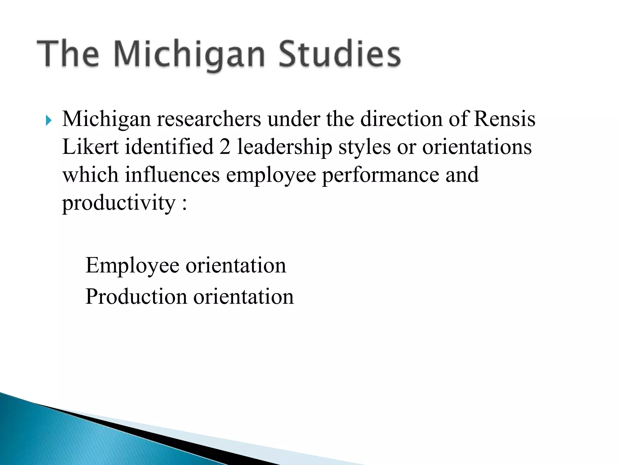Michigan researchers under the direction of Rensis Likert identified 2 leadership styles or orientations which influences employee performance and productivity :       Employee orientation       Production orientationThe Michigan Studies