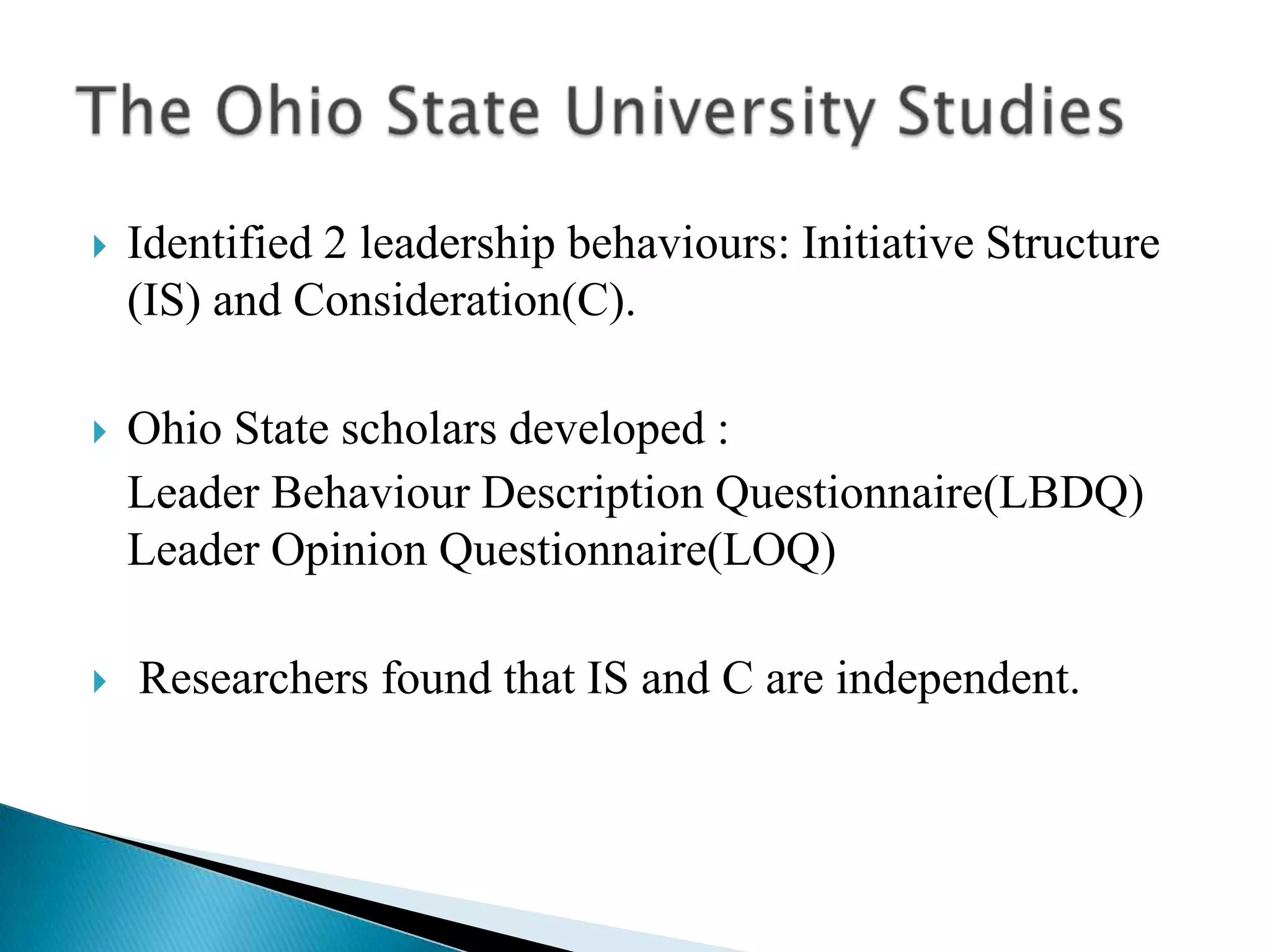 Identified 2 leadership behaviours: Initiative Structure (IS) and Consideration(C).Ohio State scholars developed :   Leader Behaviour Description Questionnaire(LBDQ)             Leader Opinion Questionnaire(LOQ) Researchers found that IS and C are independent.The Ohio State University Studies