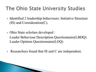 Identified 2 leadership behaviours: Initiative Structure (IS) and Consideration(C).Ohio State scholars developed :   Leader Behaviour Description Questionnaire(LBDQ)             Leader Opinion Questionnaire(LOQ) Researchers found that IS and C are independent.The Ohio State University Studies