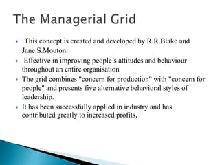 This concept is created and developed by R.R.Blake and Jane.S.Mouton. Effective in improving people’s attitudes and behaviour throughout an entire organisationThe grid combines "concern for production" with "concern for people" and presents five alternative behavioral styles of leadership. It has been successfully applied in industry and has contributed greatly to increased profits.The Managerial Grid