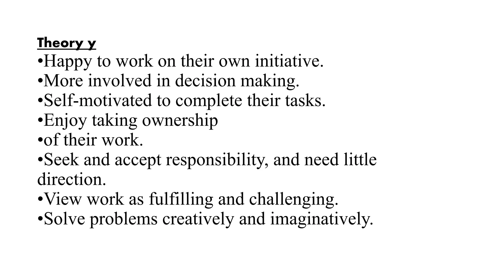 Theory y
•Happy to work on their own initiative.
•More involved in decision making.
•Self-motivated to complete their tasks.
•Enjoy taking ownership
•of their work.
•Seek and accept responsibility, and need little
direction.
•View work as fulfilling and challenging.
•Solve problems creatively and imaginatively.
 