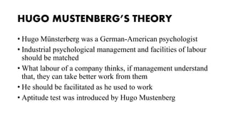 HUGO MUSTENBERG’S THEORY
• Hugo Münsterberg was a German-American psychologist
• Industrial psychological management and facilities of labour
should be matched
• What labour of a company thinks, if management understand
that, they can take better work from them
• He should be facilitated as he used to work
• Aptitude test was introduced by Hugo Mustenberg
 