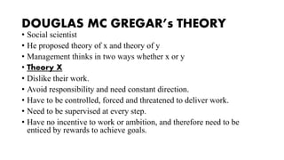 DOUGLAS MC GREGAR’s THEORY
• Social scientist
• He proposed theory of x and theory of y
• Management thinks in two ways whether x or y
• Theory X
• Dislike their work.
• Avoid responsibility and need constant direction.
• Have to be controlled, forced and threatened to deliver work.
• Need to be supervised at every step.
• Have no incentive to work or ambition, and therefore need to be
enticed by rewards to achieve goals.
 