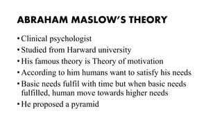 ABRAHAM MASLOW’S THEORY
• Clinical psychologist
• Studied from Harward university
• His famous theory is Theory of motivation
• According to him humans want to satisfy his needs
• Basic needs fulfil with time but when basic needs
fulfilled, human move towards higher needs
• He proposed a pyramid
 