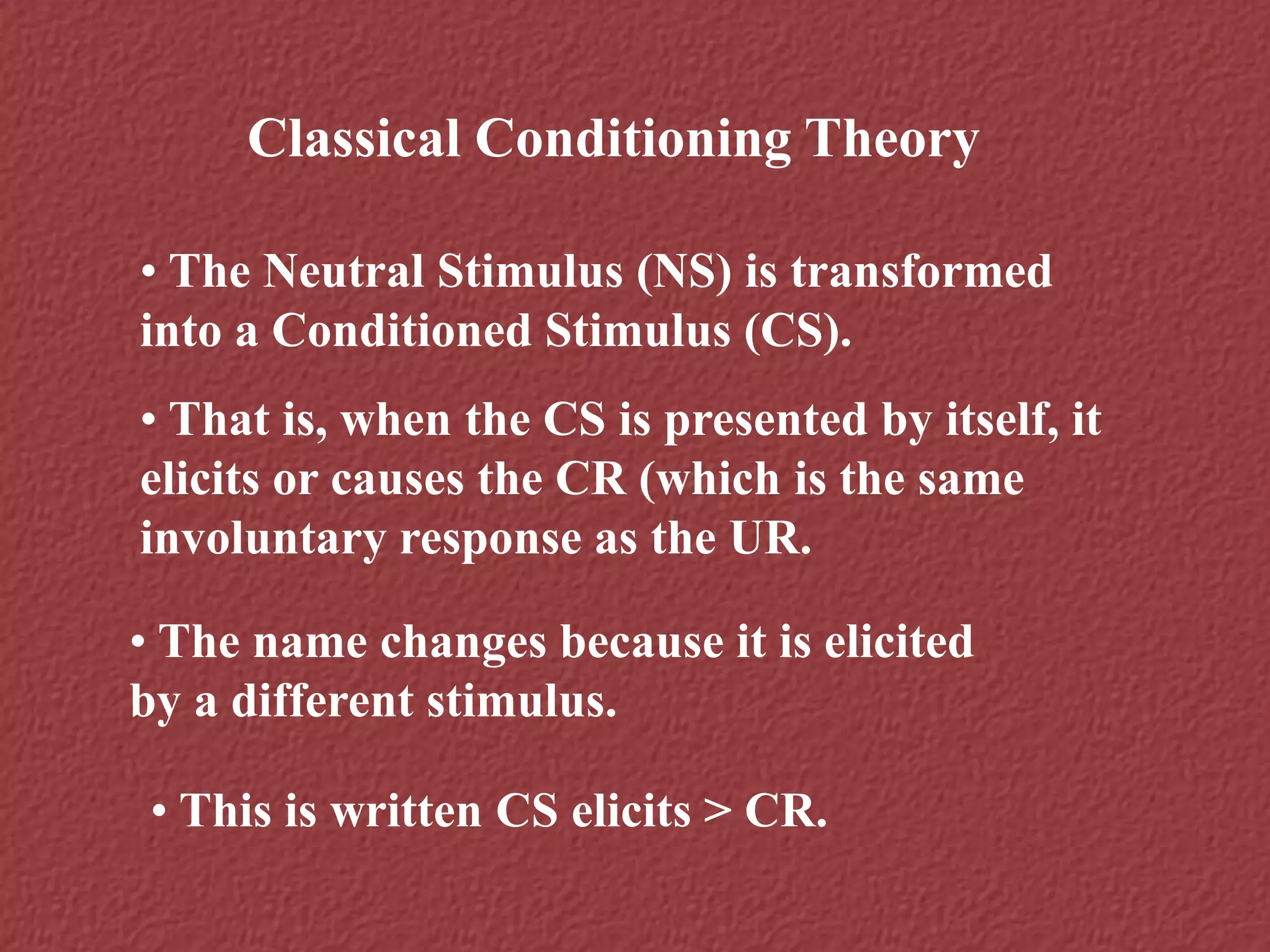 Classical Conditioning Theory
• The Neutral Stimulus (NS) is transformed
into a Conditioned Stimulus (CS).
• That is, when the CS is presented by itself, it
elicits or causes the CR (which is the same
involuntary response as the UR.
• The name changes because it is elicited
by a different stimulus.
• This is written CS elicits > CR.
 