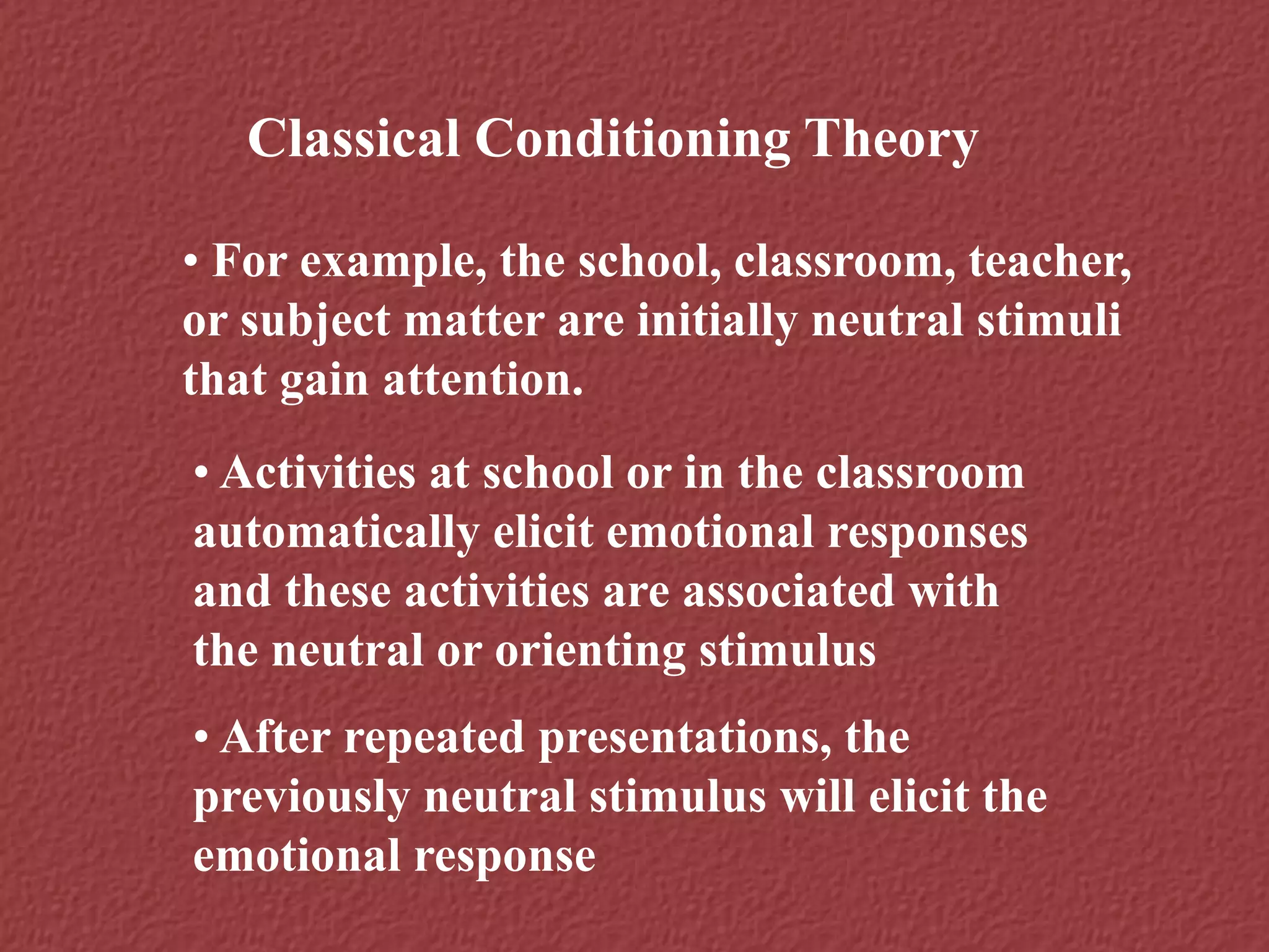 Classical Conditioning Theory
• For example, the school, classroom, teacher,
or subject matter are initially neutral stimuli
that gain attention.
• Activities at school or in the classroom
automatically elicit emotional responses
and these activities are associated with
the neutral or orienting stimulus
• After repeated presentations, the
previously neutral stimulus will elicit the
emotional response
 