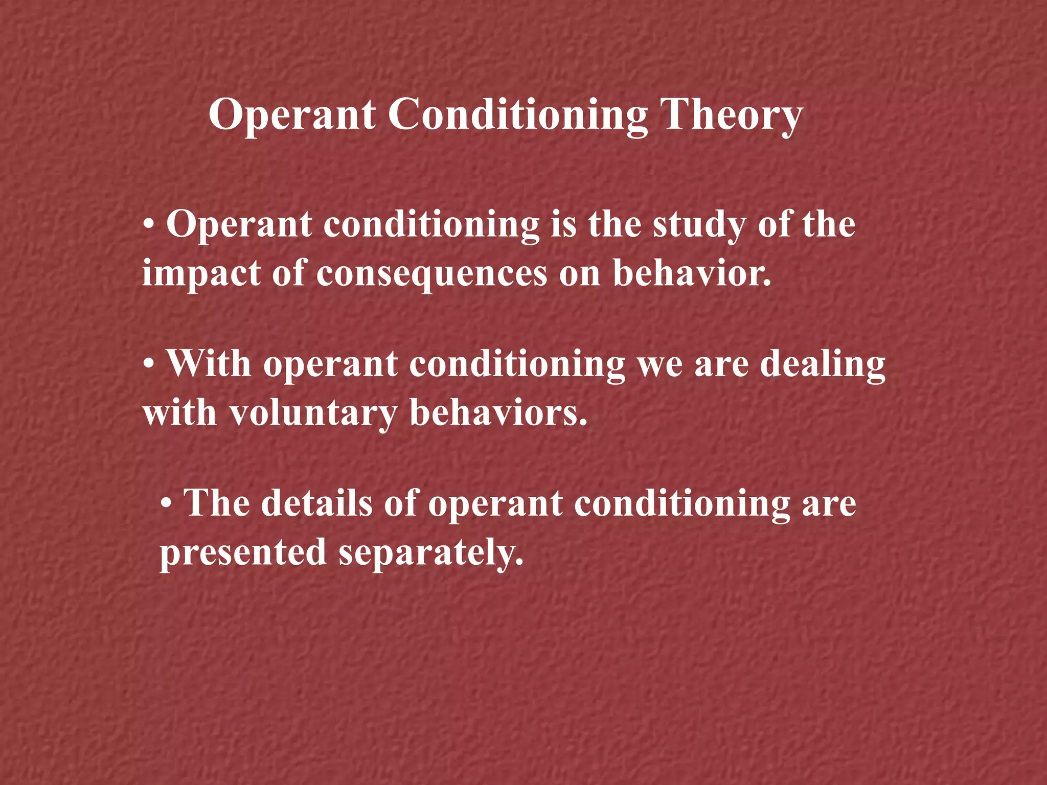 Operant Conditioning Theory
• Operant conditioning is the study of the
impact of consequences on behavior.
• With operant conditioning we are dealing
with voluntary behaviors.
• The details of operant conditioning are
presented separately.
 