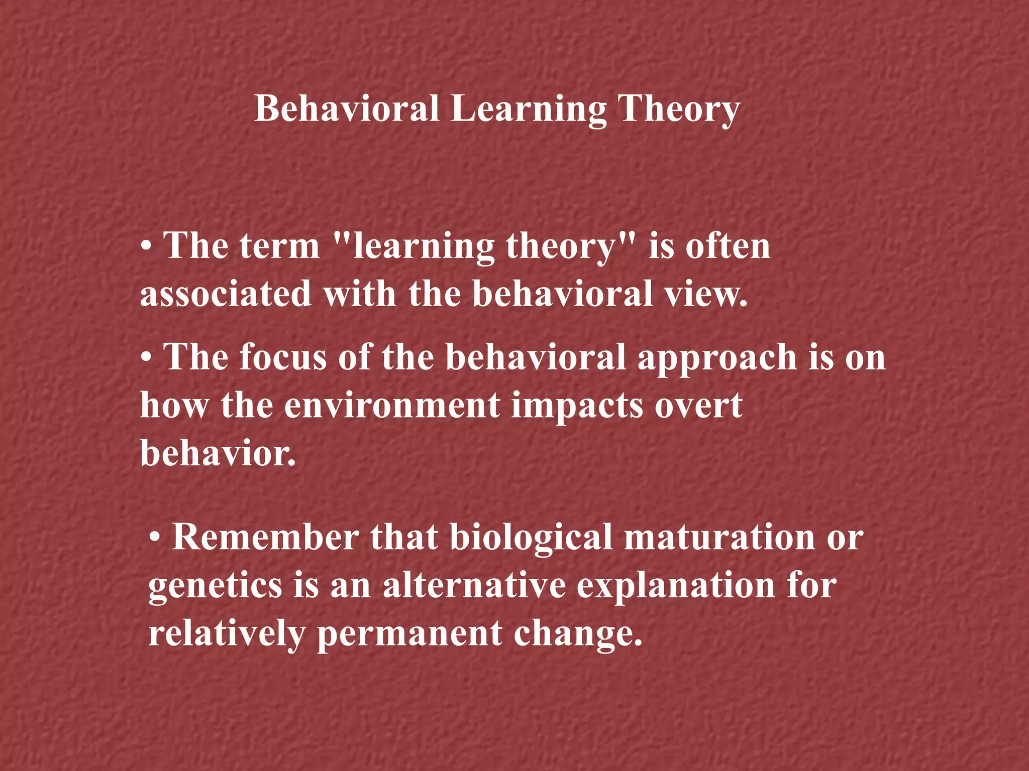 Behavioral Learning Theory
• The term "learning theory" is often
associated with the behavioral view.
• The focus of the behavioral approach is on
how the environment impacts overt
behavior.
• Remember that biological maturation or
genetics is an alternative explanation for
relatively permanent change.
 