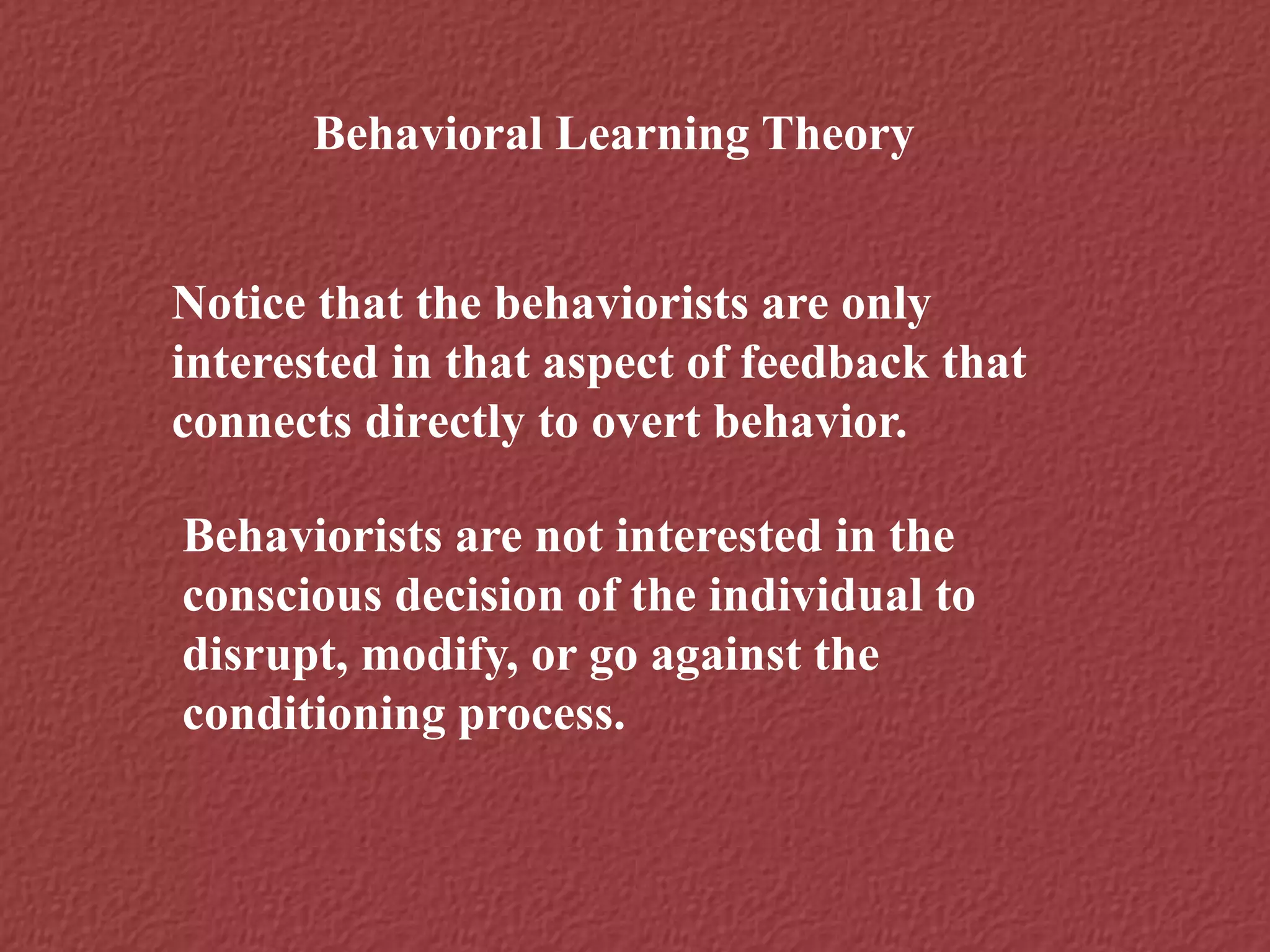 Behavioral Learning Theory
Notice that the behaviorists are only
interested in that aspect of feedback that
connects directly to overt behavior.
Behaviorists are not interested in the
conscious decision of the individual to
disrupt, modify, or go against the
conditioning process.
 