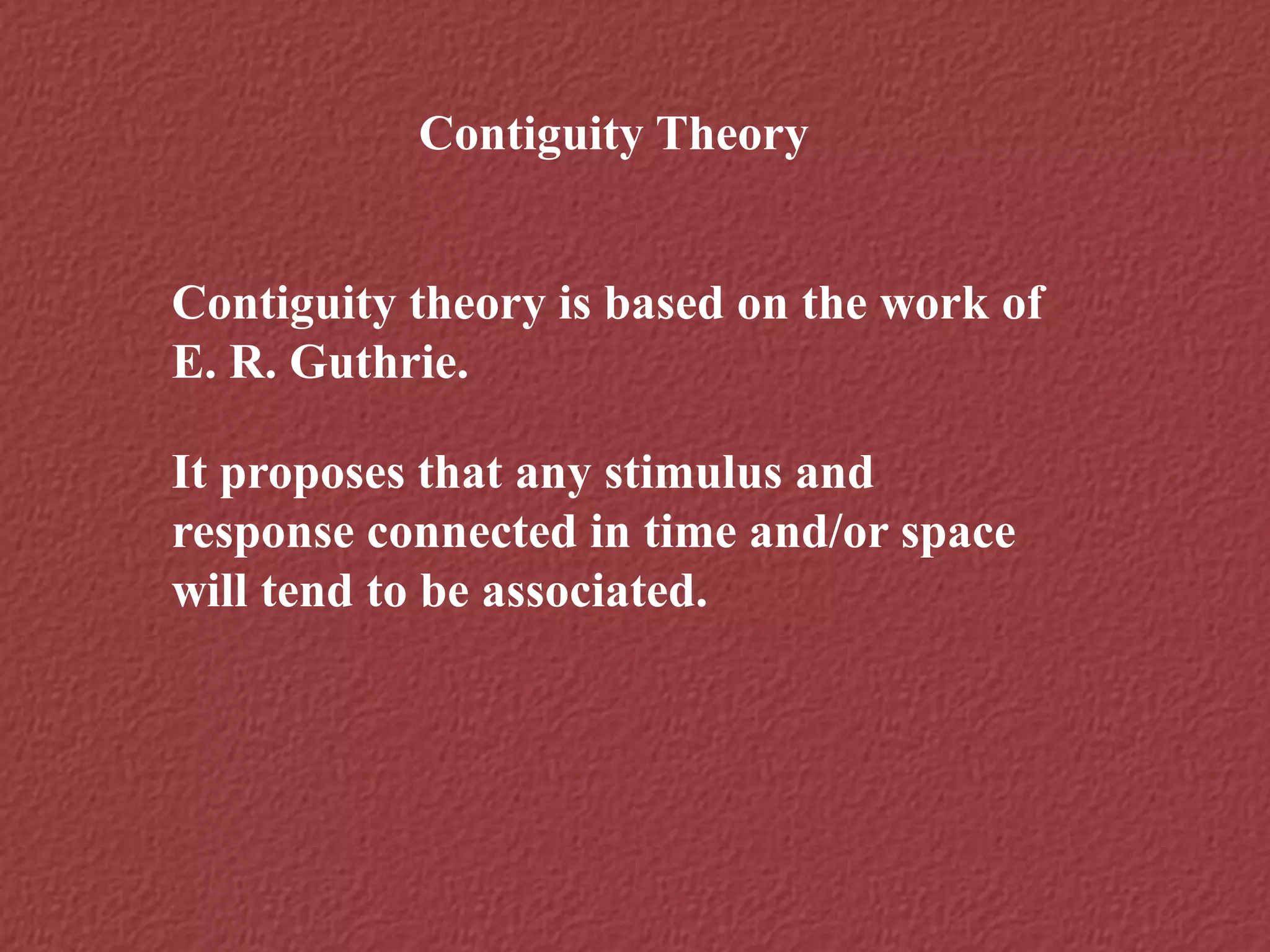 Contiguity Theory
Contiguity theory is based on the work of
E. R. Guthrie.
It proposes that any stimulus and
response connected in time and/or space
will tend to be associated.
 