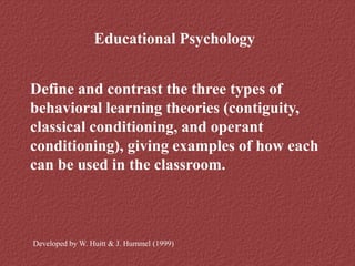 Educational Psychology
Define and contrast the three types of
behavioral learning theories (contiguity,
classical conditioning, and operant
conditioning), giving examples of how each
can be used in the classroom.
Developed by W. Huitt & J. Hummel (1999)
 