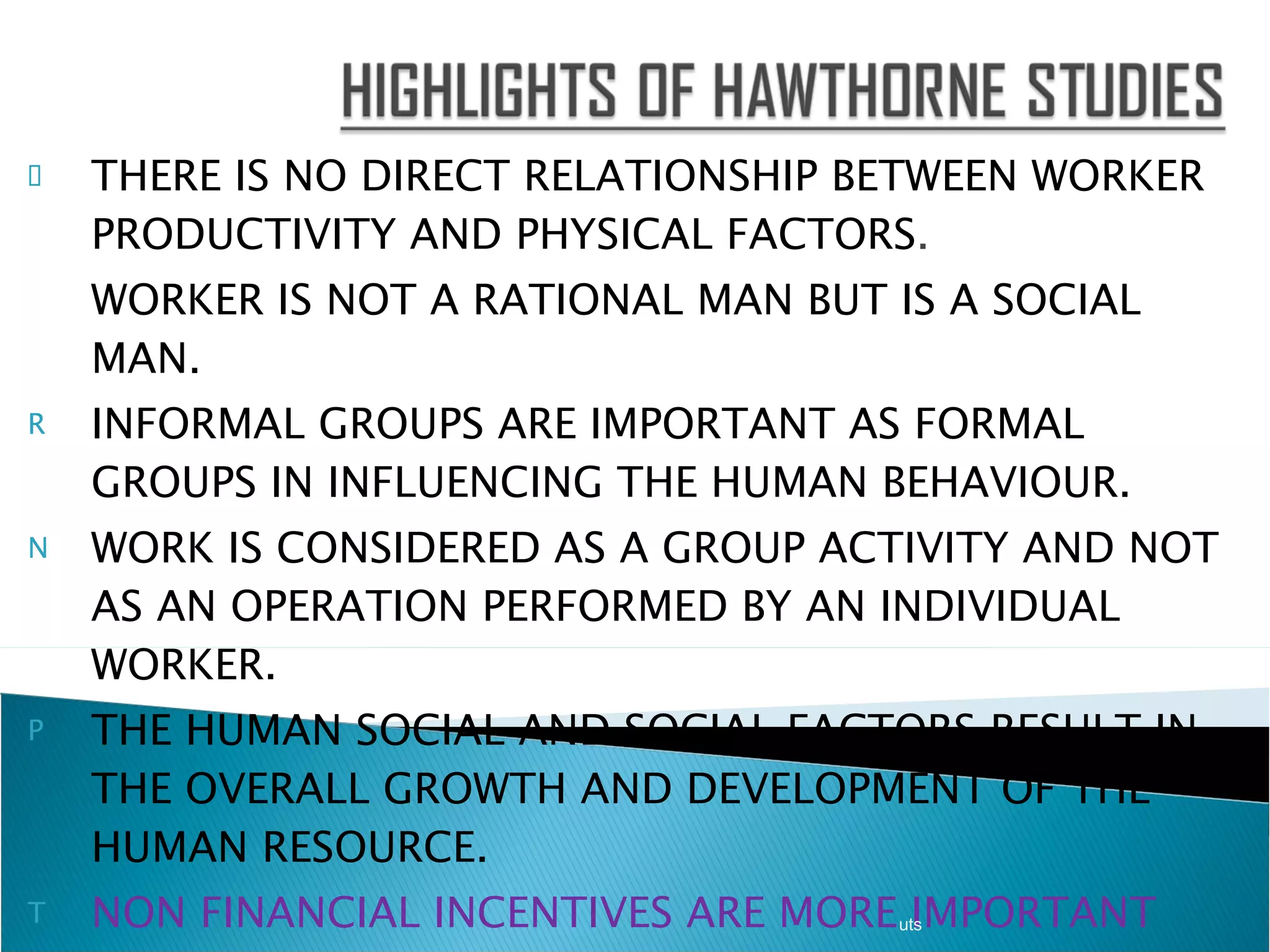 THERE IS NO DIRECT RELATIONSHIP BETWEEN WORKER PRODUCTIVITY AND PHYSICAL FACTORS . WORKER IS NOT A RATIONAL MAN BUT IS A SOCIAL MAN. INFORMAL GROUPS ARE IMPORTANT AS FORMAL GROUPS IN INFLUENCING THE HUMAN BEHAVIOUR. WORK IS CONSIDERED AS A GROUP ACTIVITY AND NOT AS AN OPERATION PERFORMED BY AN INDIVIDUAL WORKER. THE HUMAN SOCIAL AND SOCIAL FACTORS RESULT IN THE OVERALL GROWTH AND DEVELOPMENT OF THE HUMAN RESOURCE. NON FINANCIAL INCENTIVES ARE MORE IMPORTANT THAN FINANCIAL INCENTIVES IN DETERMINING THE ATTITUDE OF WORKERS TOWARDS THEIR SUPERIORS AND JOB RELATED TASK. uts 