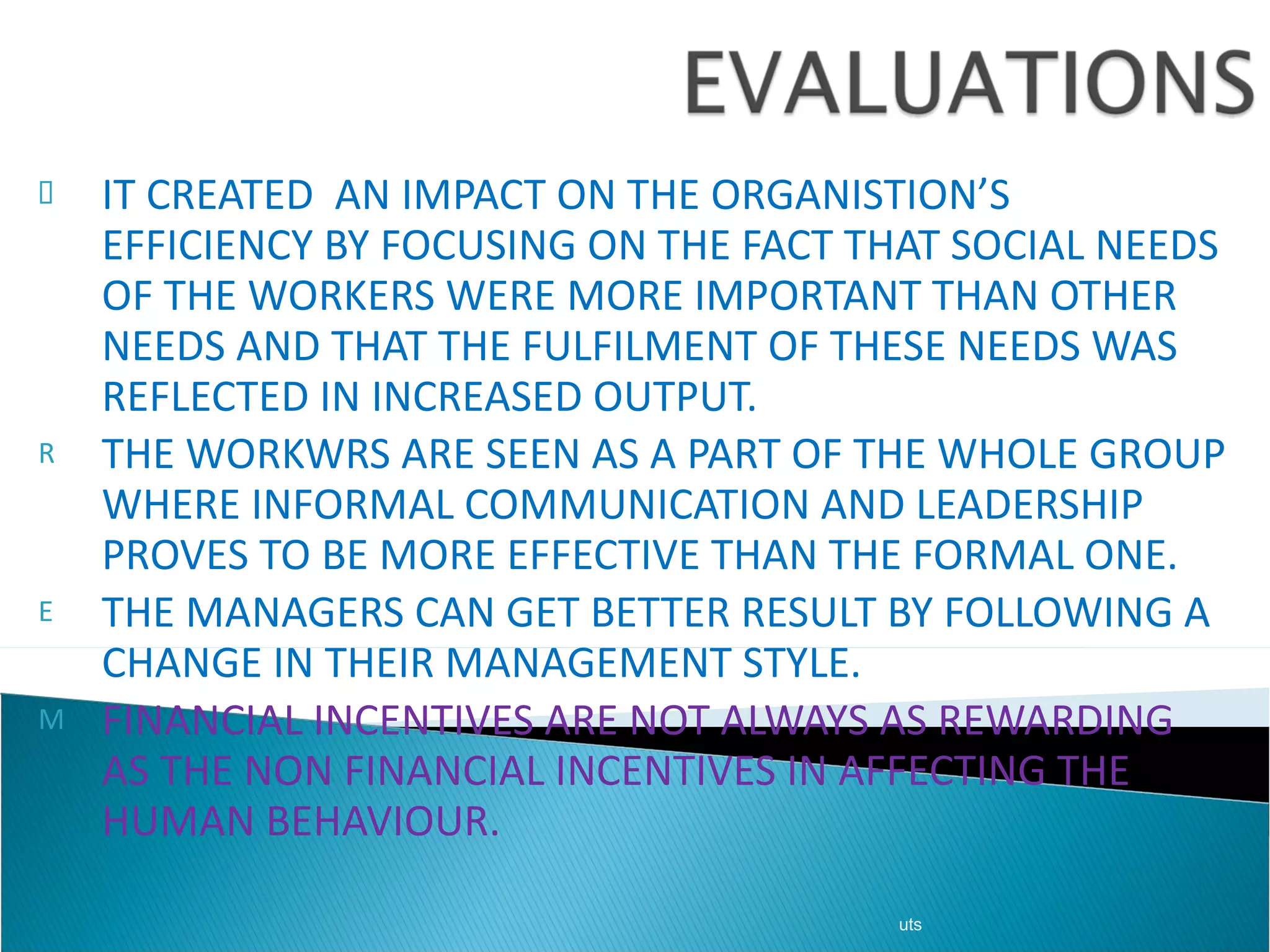 IT CREATED  AN IMPACT ON THE ORGANISTION’S EFFICIENCY BY FOCUSING ON THE FACT THAT SOCIAL NEEDS OF THE WORKERS WERE MORE IMPORTANT THAN OTHER NEEDS AND THAT THE FULFILMENT OF THESE NEEDS WAS REFLECTED IN INCREASED OUTPUT. THE WORKWRS ARE SEEN AS A PART OF THE WHOLE GROUP WHERE INFORMAL COMMUNICATION AND LEADERSHIP PROVES TO BE MORE EFFECTIVE THAN THE FORMAL ONE. THE MANAGERS CAN GET BETTER RESULT BY FOLLOWING A CHANGE IN THEIR MANAGEMENT STYLE. FINANCIAL INCENTIVES ARE NOT ALWAYS AS REWARDING AS THE NON FINANCIAL INCENTIVES IN AFFECTING THE HUMAN BEHAVIOUR. uts 