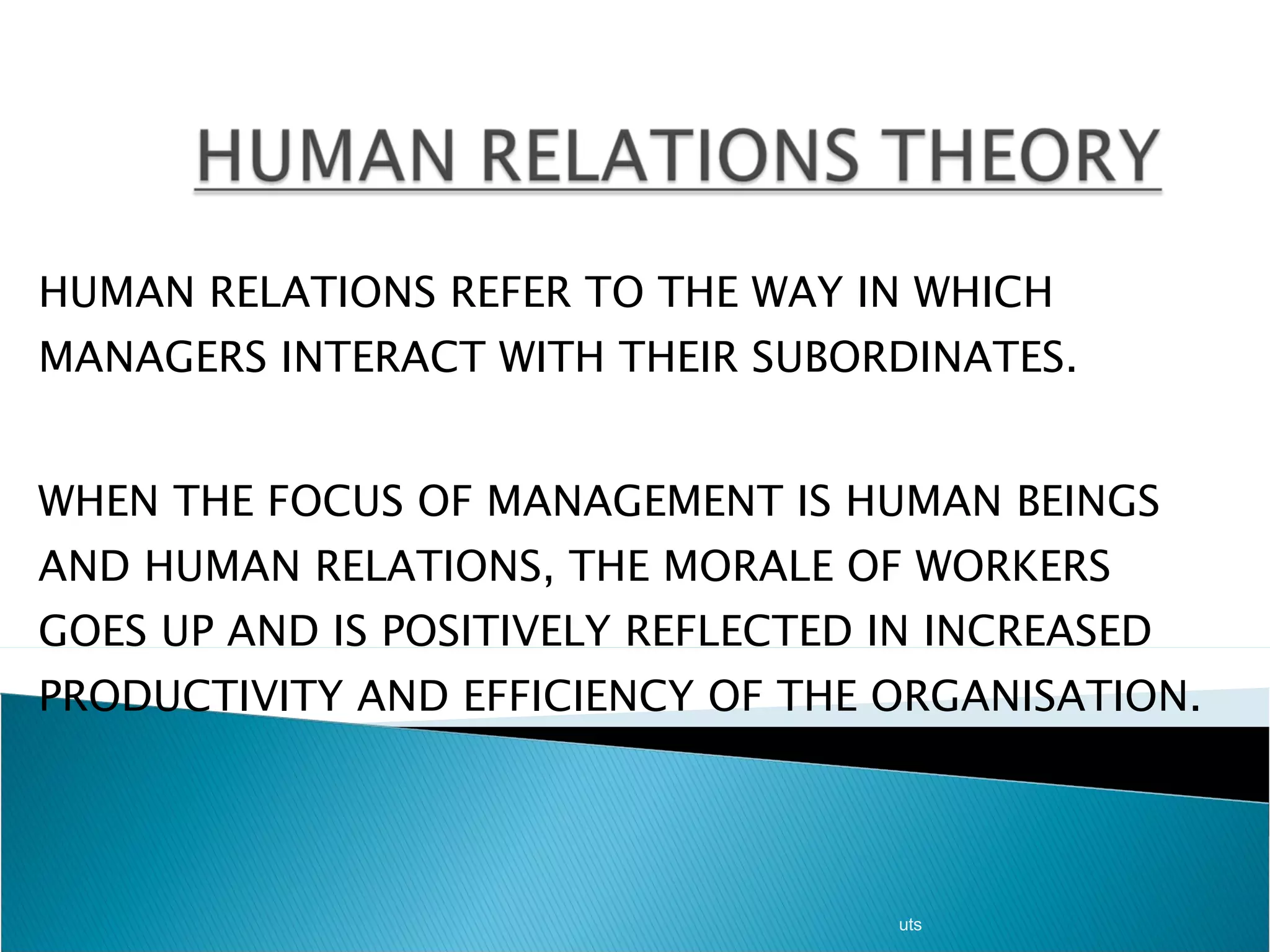 HUMAN RELATIONS REFER TO THE WAY IN WHICH MANAGERS INTERACT WITH THEIR SUBORDINATES.  WHEN THE FOCUS OF MANAGEMENT IS HUMAN BEINGS AND HUMAN RELATIONS, THE MORALE OF WORKERS GOES UP AND IS POSITIVELY REFLECTED IN INCREASED PRODUCTIVITY AND EFFICIENCY OF THE ORGANISATION. uts 
