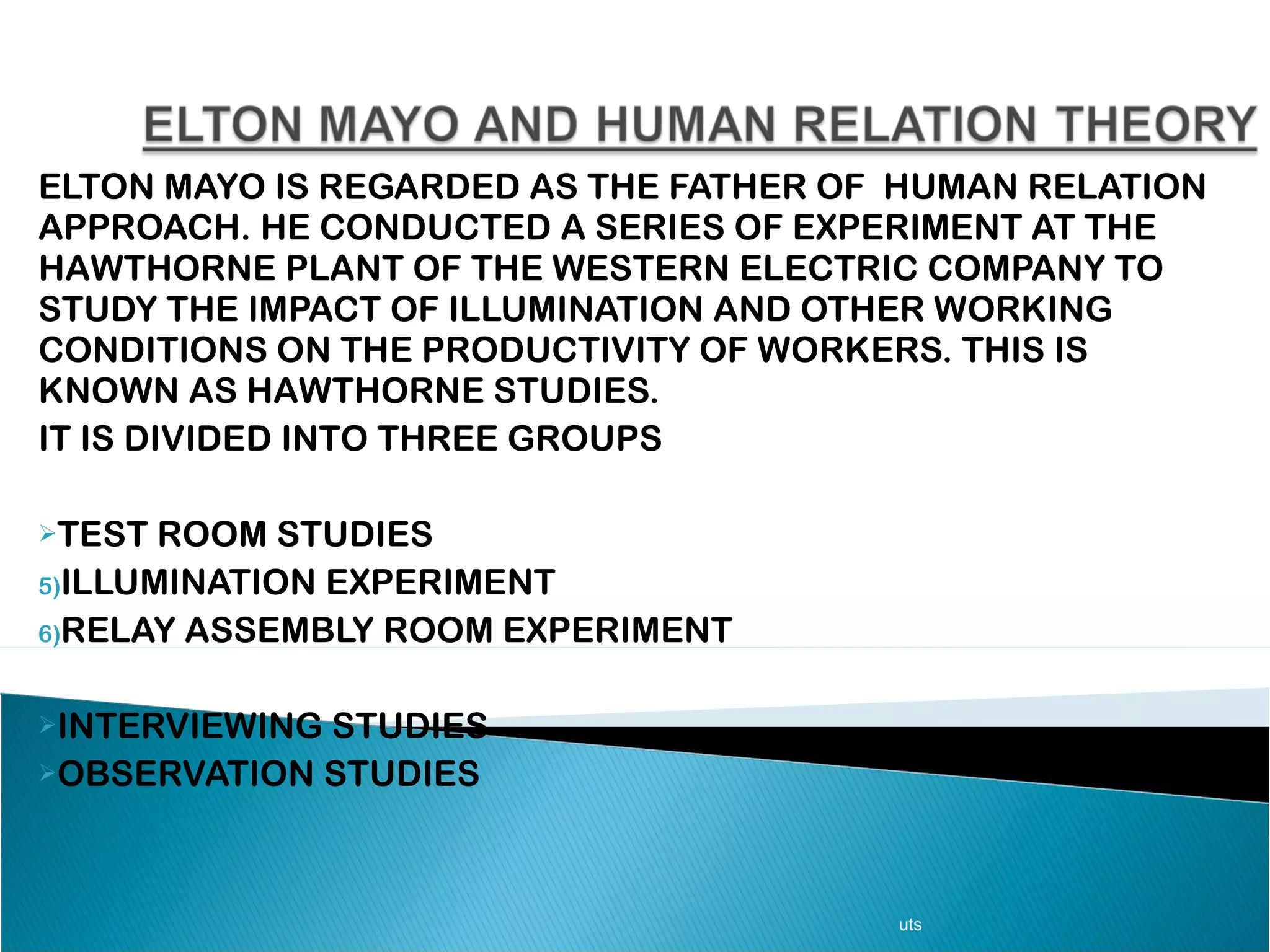 ELTON MAYO IS REGARDED AS THE FATHER OF  HUMAN RELATION APPROACH. HE CONDUCTED A SERIES OF EXPERIMENT AT THE HAWTHORNE PLANT OF THE WESTERN ELECTRIC COMPANY TO STUDY THE IMPACT OF ILLUMINATION AND OTHER WORKING CONDITIONS ON THE PRODUCTIVITY OF WORKERS. THIS IS KNOWN AS HAWTHORNE STUDIES.  IT IS DIVIDED INTO THREE GROUPS TEST ROOM STUDIES  ILLUMINATION EXPERIMENT  RELAY ASSEMBLY ROOM EXPERIMENT INTERVIEWING STUDIES OBSERVATION STUDIES uts 