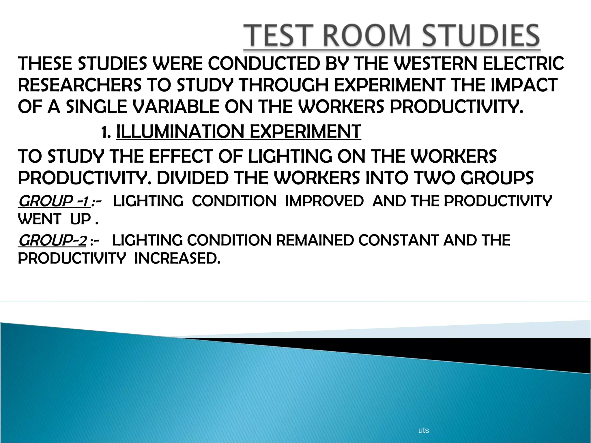THESE STUDIES WERE CONDUCTED BY THE WESTERN ELECTRIC RESEARCHERS TO STUDY THROUGH EXPERIMENT THE IMPACT OF A SINGLE VARIABLE ON THE WORKERS PRODUCTIVITY. 1.  ILLUMINATION EXPERIMENT TO STUDY THE EFFECT OF LIGHTING ON THE WORKERS PRODUCTIVITY. DIVIDED THE WORKERS INTO TWO GROUPS GROUP -1  :-  LIGHTING  CONDITION  IMPROVED  AND THE PRODUCTIVITY WENT  UP . GROUP-2  :-  LIGHTING CONDITION REMAINED CONSTANT AND THE PRODUCTIVITY  INCREASED. uts 