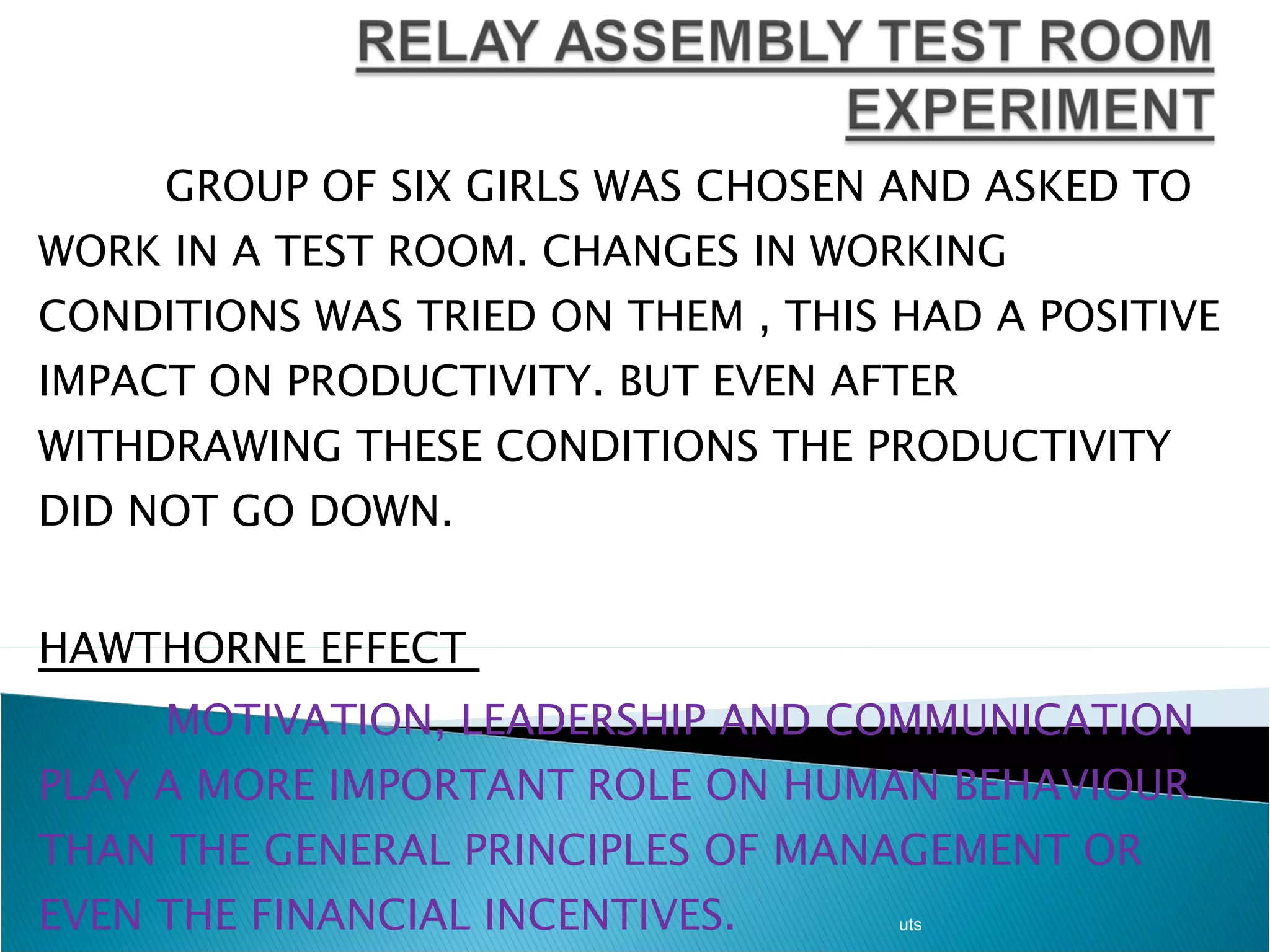 GROUP OF SIX GIRLS WAS CHOSEN AND ASKED TO WORK IN A TEST ROOM. CHANGES IN WORKING CONDITIONS WAS TRIED ON THEM , THIS HAD A POSITIVE IMPACT ON PRODUCTIVITY. BUT EVEN AFTER WITHDRAWING THESE CONDITIONS THE PRODUCTIVITY DID NOT GO DOWN.  HAWTHORNE EFFECT  MOTIVATION, LEADERSHIP AND COMMUNICATION PLAY A MORE IMPORTANT ROLE ON HUMAN BEHAVIOUR THAN THE GENERAL PRINCIPLES OF MANAGEMENT OR EVEN THE FINANCIAL INCENTIVES. uts 