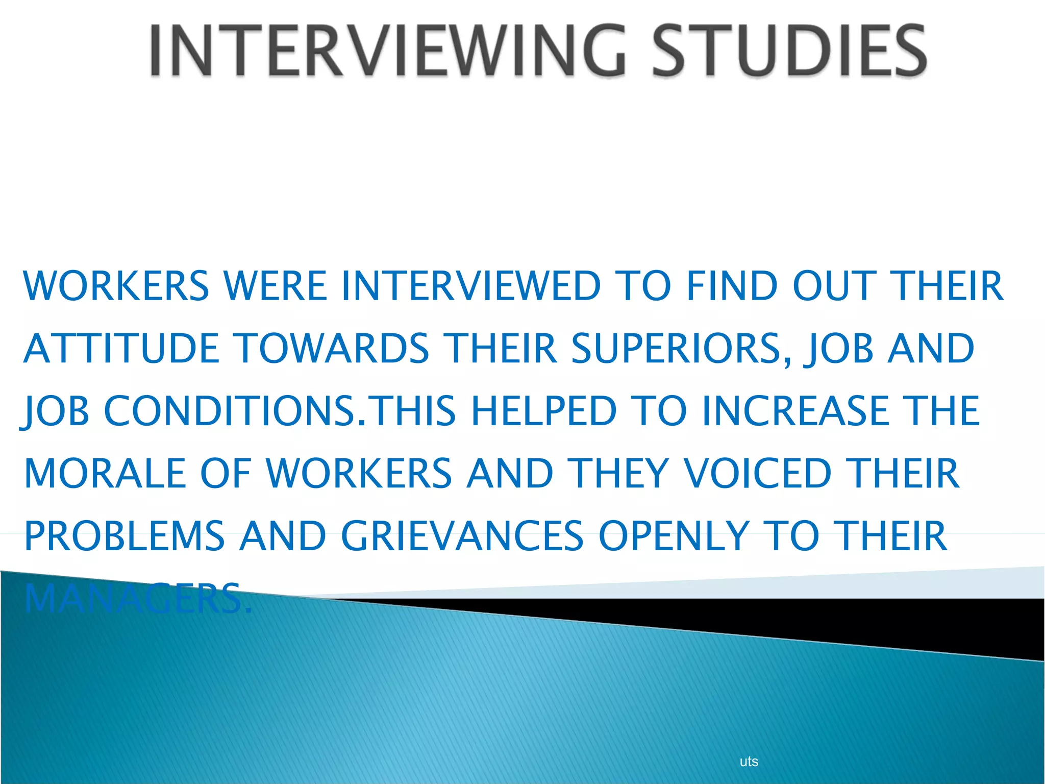 WORKERS WERE INTERVIEWED TO FIND OUT THEIR ATTITUDE TOWARDS THEIR SUPERIORS, JOB AND JOB CONDITIONS.THIS HELPED TO INCREASE THE MORALE OF WORKERS AND THEY VOICED THEIR PROBLEMS AND GRIEVANCES OPENLY TO THEIR MANAGERS . uts 