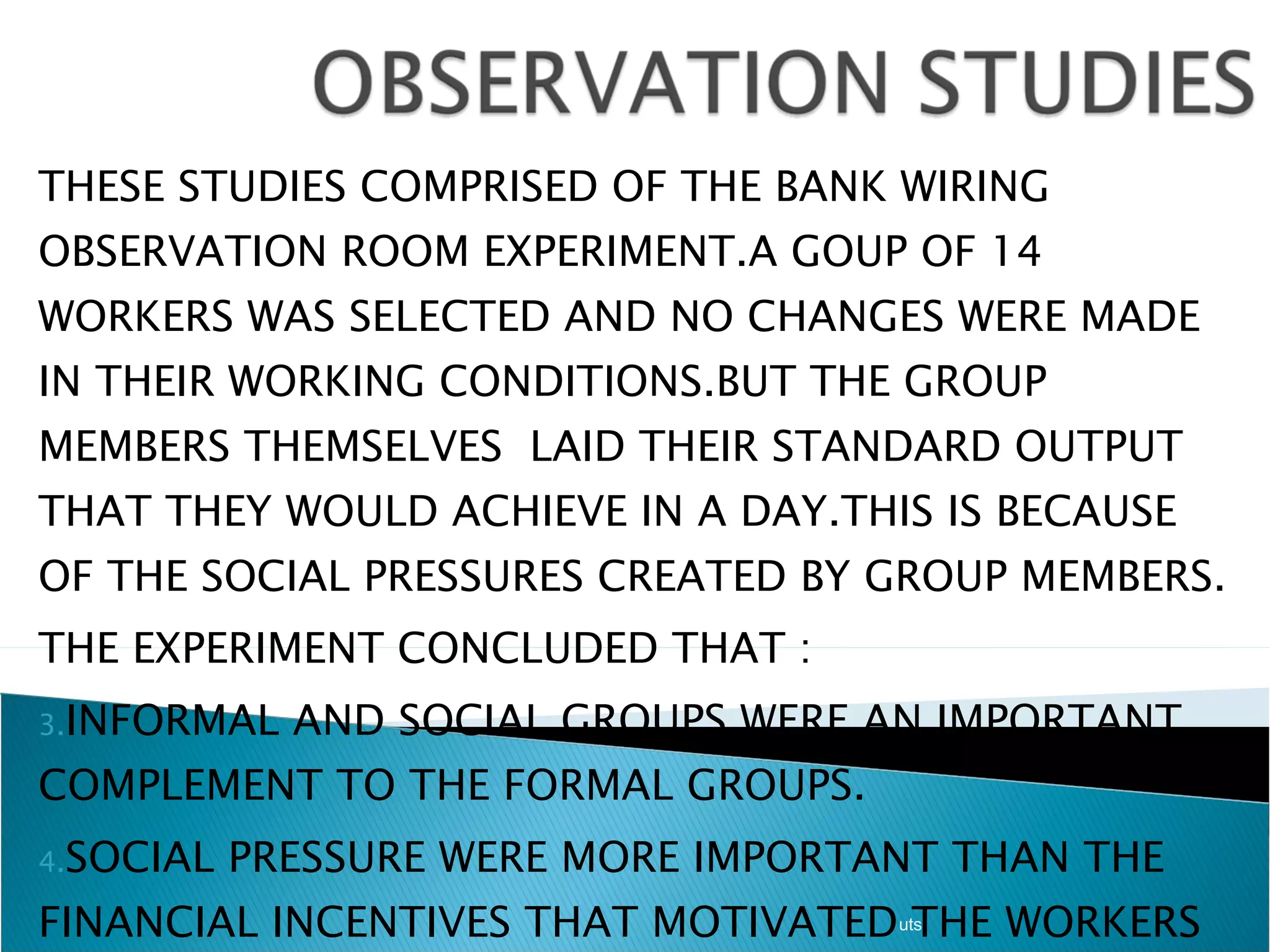 THESE STUDIES COMPRISED OF THE BANK WIRING OBSERVATION ROOM EXPERIMENT.A GOUP OF 14 WORKERS WAS SELECTED AND NO CHANGES WERE MADE IN THEIR WORKING CONDITIONS.BUT THE GROUP MEMBERS THEMSELVES  LAID THEIR STANDARD OUTPUT THAT THEY WOULD ACHIEVE IN A DAY.THIS IS BECAUSE OF THE SOCIAL PRESSURES CREATED BY GROUP MEMBERS. THE EXPERIMENT CONCLUDED THAT : INFORMAL AND SOCIAL GROUPS WERE AN IMPORTANT COMPLEMENT TO THE FORMAL GROUPS. SOCIAL PRESSURE WERE MORE IMPORTANT THAN THE FINANCIAL INCENTIVES THAT MOTIVATED THE WORKERS TO WORK IN AGIVEN DIRECTION. uts 