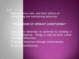 e.g :
• Internal rersus ratio and their effects on
establishing and maintaining behaviour.
“CONCLUSION OF OPERANT CONDITIONING”
• Appropriate behaviour is achieved by building a
chain of response. Things or step by other called
shaping of behaviour.
• Shaping of behaviour through reinforcement.
• R-type of conditioning.
 