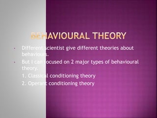 • Different scientist give different theories about
behaviours.
• But I can focused on 2 major types of behavioural
theory.
1. Classical conditioning theory
2. Operant conditioning theory
 
