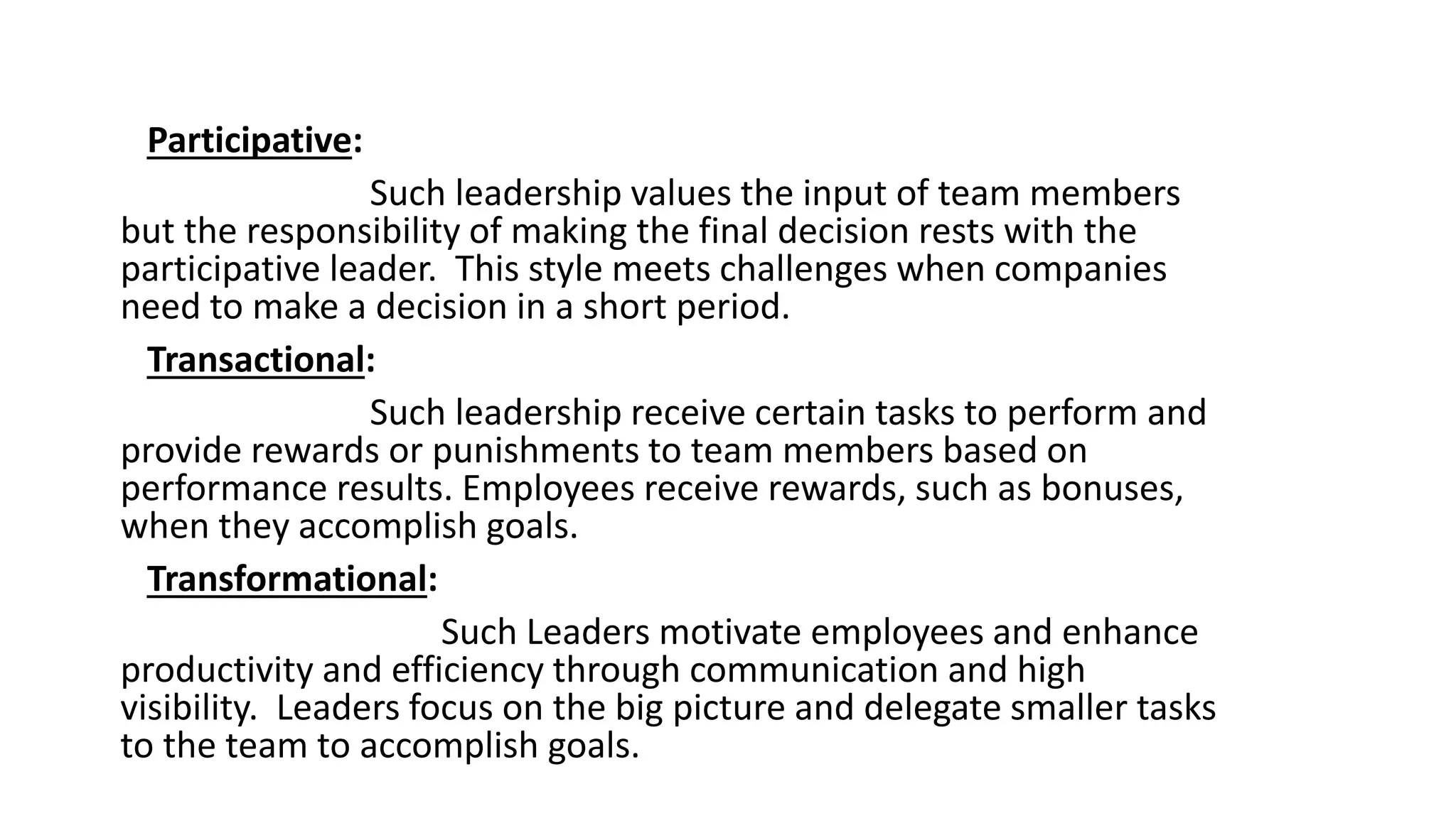 Participative:
Such leadership values the input of team members
but the responsibility of making the final decision rests with the
participative leader. This style meets challenges when companies
need to make a decision in a short period.
Transactional:
Such leadership receive certain tasks to perform and
provide rewards or punishments to team members based on
performance results. Employees receive rewards, such as bonuses,
when they accomplish goals.
Transformational:
Such Leaders motivate employees and enhance
productivity and efficiency through communication and high
visibility. Leaders focus on the big picture and delegate smaller tasks
to the team to accomplish goals.
 