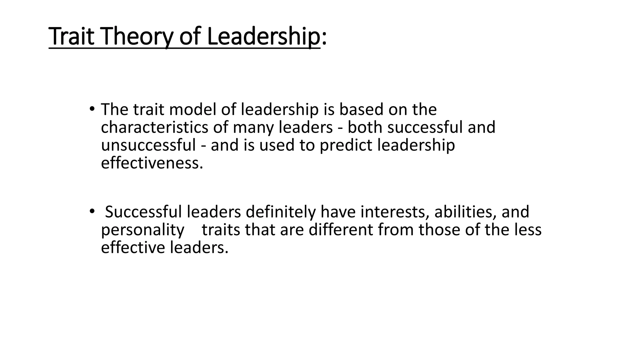 Trait Theory of Leadership:
• The trait model of leadership is based on the
characteristics of many leaders - both successful and
unsuccessful - and is used to predict leadership
effectiveness.
• Successful leaders definitely have interests, abilities, and
personality traits that are different from those of the less
effective leaders.
 