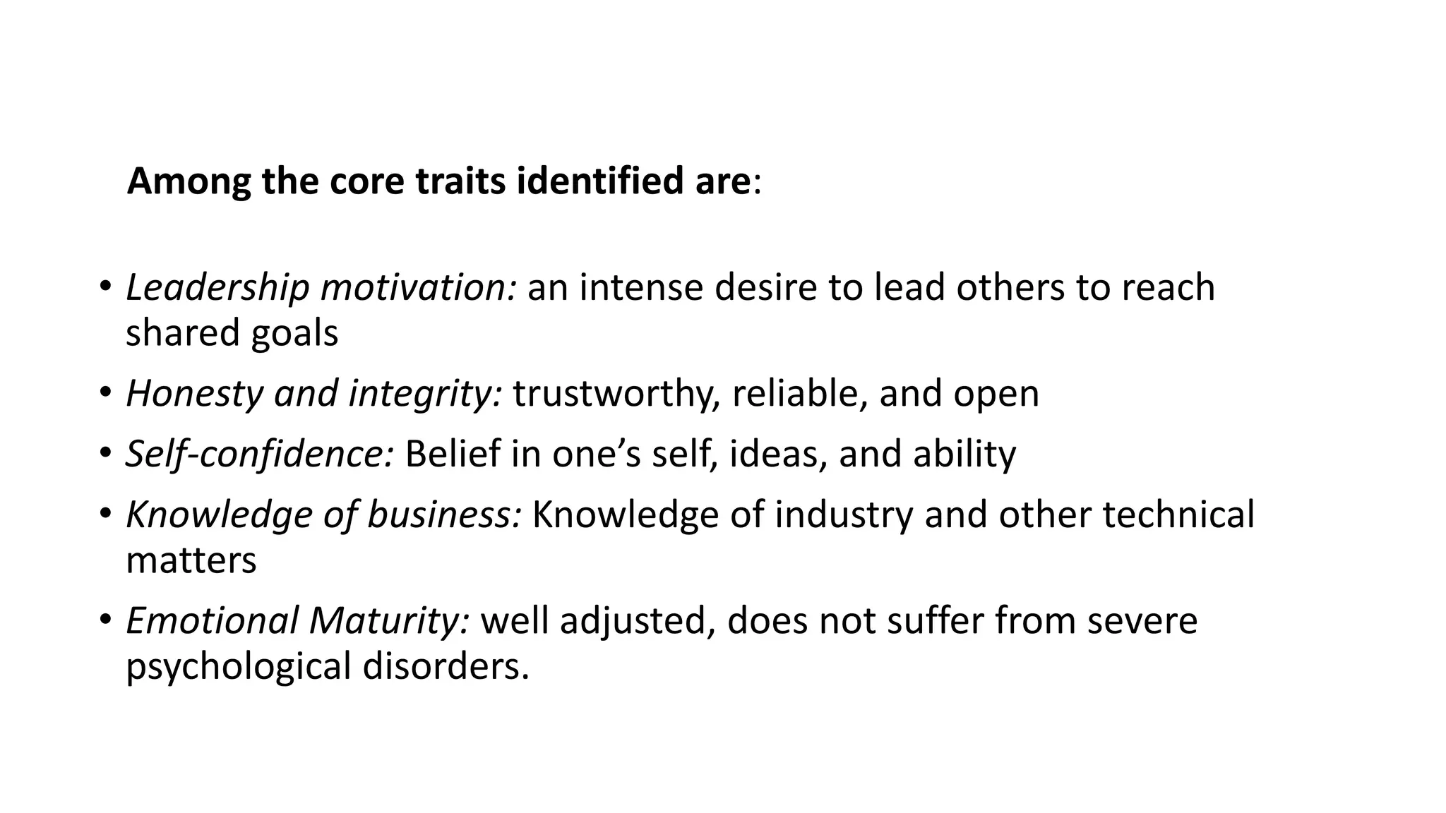 Among the core traits identified are:
• Leadership motivation: an intense desire to lead others to reach
shared goals
• Honesty and integrity: trustworthy, reliable, and open
• Self-confidence: Belief in one’s self, ideas, and ability
• Knowledge of business: Knowledge of industry and other technical
matters
• Emotional Maturity: well adjusted, does not suffer from severe
psychological disorders.
 
