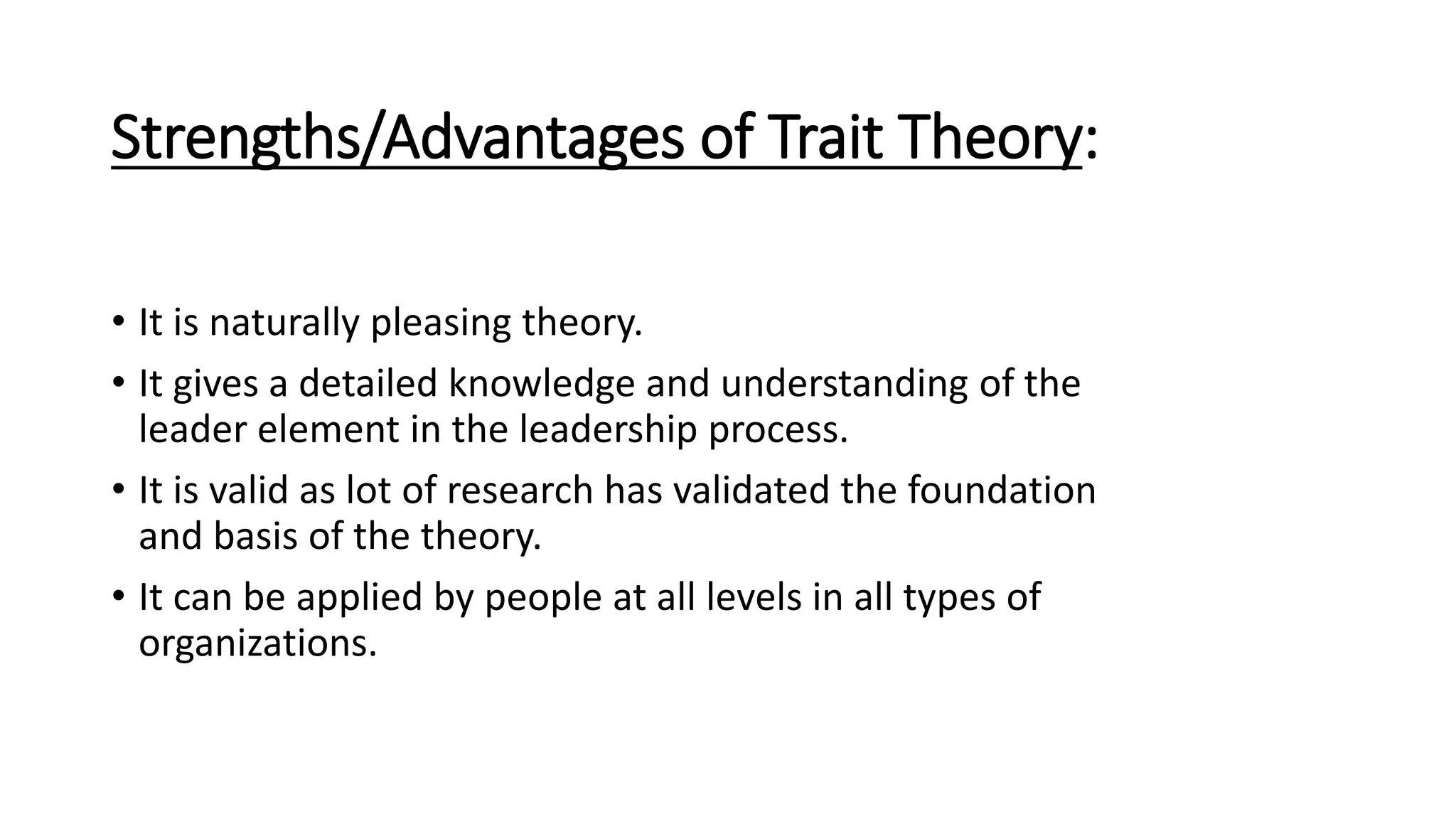 Strengths/Advantages of Trait Theory:
• It is naturally pleasing theory.
• It gives a detailed knowledge and understanding of the
leader element in the leadership process.
• It is valid as lot of research has validated the foundation
and basis of the theory.
• It can be applied by people at all levels in all types of
organizations.
 