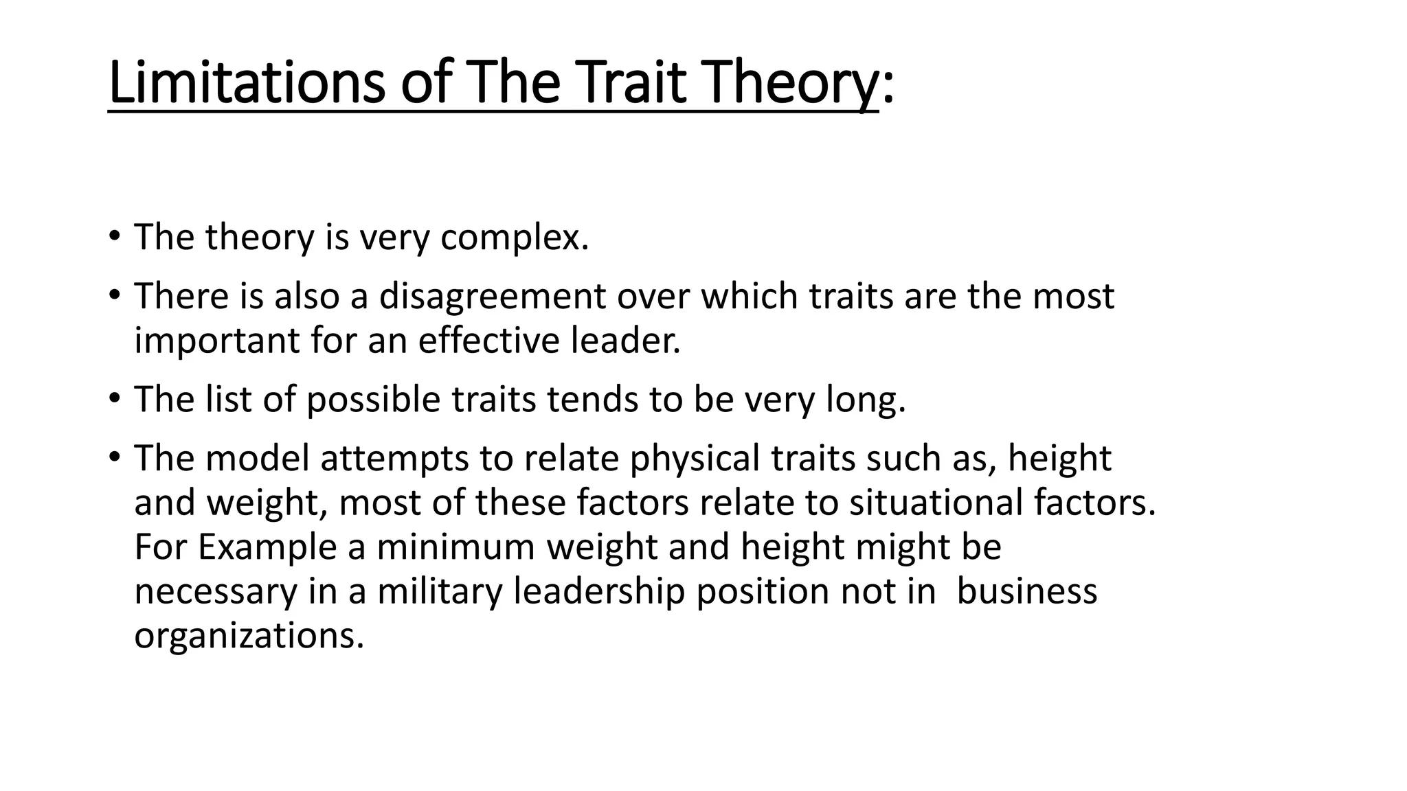 Limitations of The Trait Theory:
• The theory is very complex.
• There is also a disagreement over which traits are the most
important for an effective leader.
• The list of possible traits tends to be very long.
• The model attempts to relate physical traits such as, height
and weight, most of these factors relate to situational factors.
For Example a minimum weight and height might be
necessary in a military leadership position not in business
organizations.
 