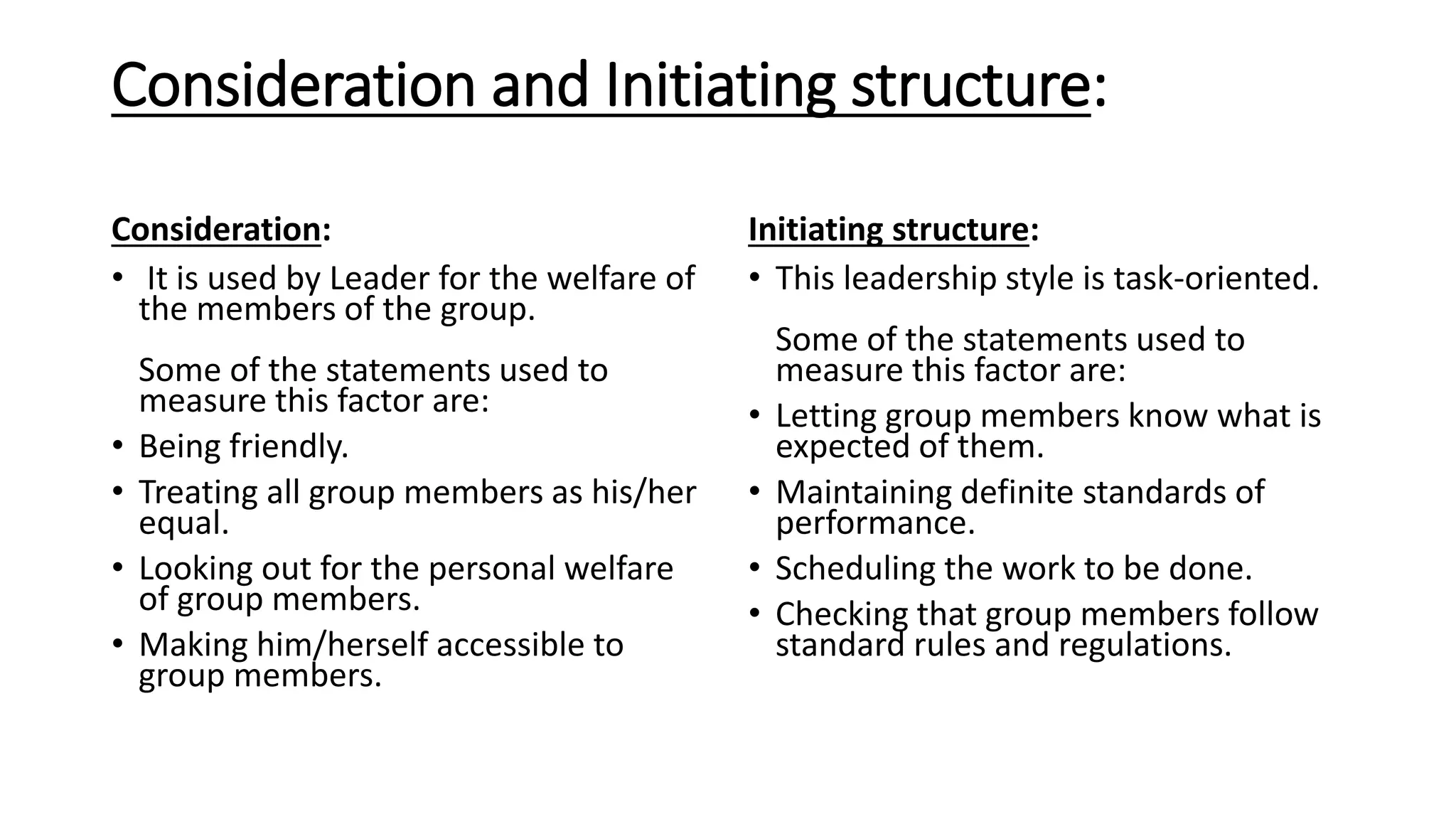 Consideration and Initiating structure:
Consideration:
• It is used by Leader for the welfare of
the members of the group.
Some of the statements used to
measure this factor are:
• Being friendly.
• Treating all group members as his/her
equal.
• Looking out for the personal welfare
of group members.
• Making him/herself accessible to
group members.
Initiating structure:
• This leadership style is task-oriented.
Some of the statements used to
measure this factor are:
• Letting group members know what is
expected of them.
• Maintaining definite standards of
performance.
• Scheduling the work to be done.
• Checking that group members follow
standard rules and regulations.
 