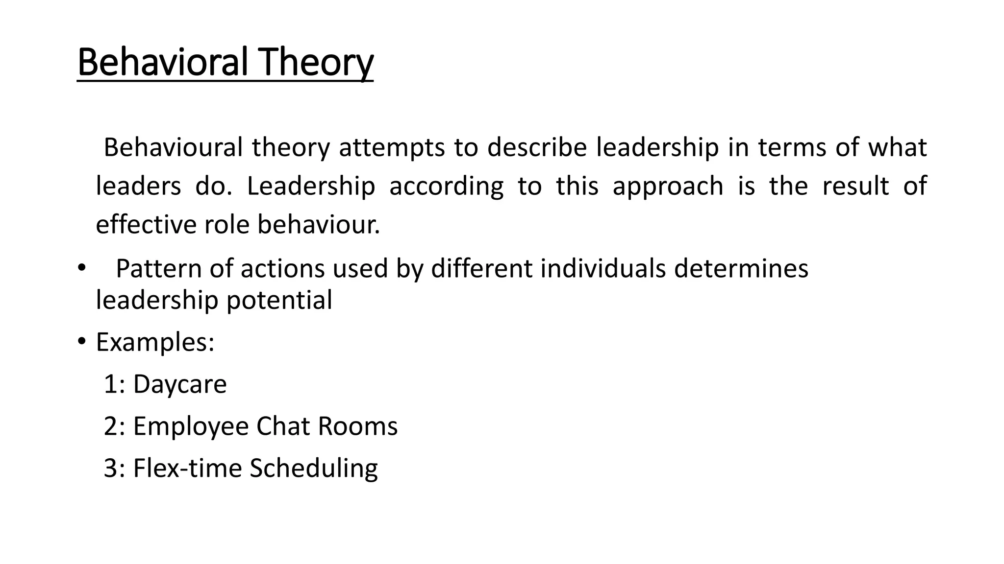 Behavioral Theory
Behavioural theory attempts to describe leadership in terms of what
leaders do. Leadership according to this approach is the result of
effective role behaviour.
• Pattern of actions used by different individuals determines
leadership potential
• Examples:
1: Daycare
2: Employee Chat Rooms
3: Flex-time Scheduling
 