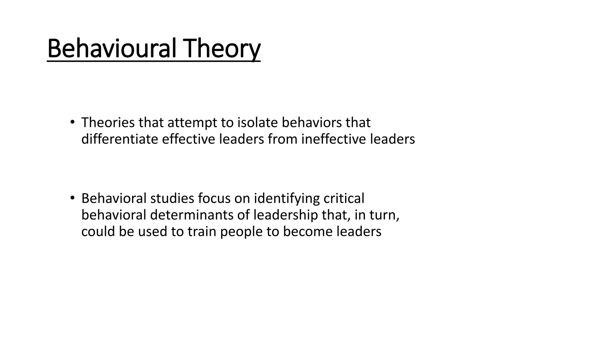 Behavioural Theory
• Theories that attempt to isolate behaviors that
differentiate effective leaders from ineffective leaders
• Behavioral studies focus on identifying critical
behavioral determinants of leadership that, in turn,
could be used to train people to become leaders
 