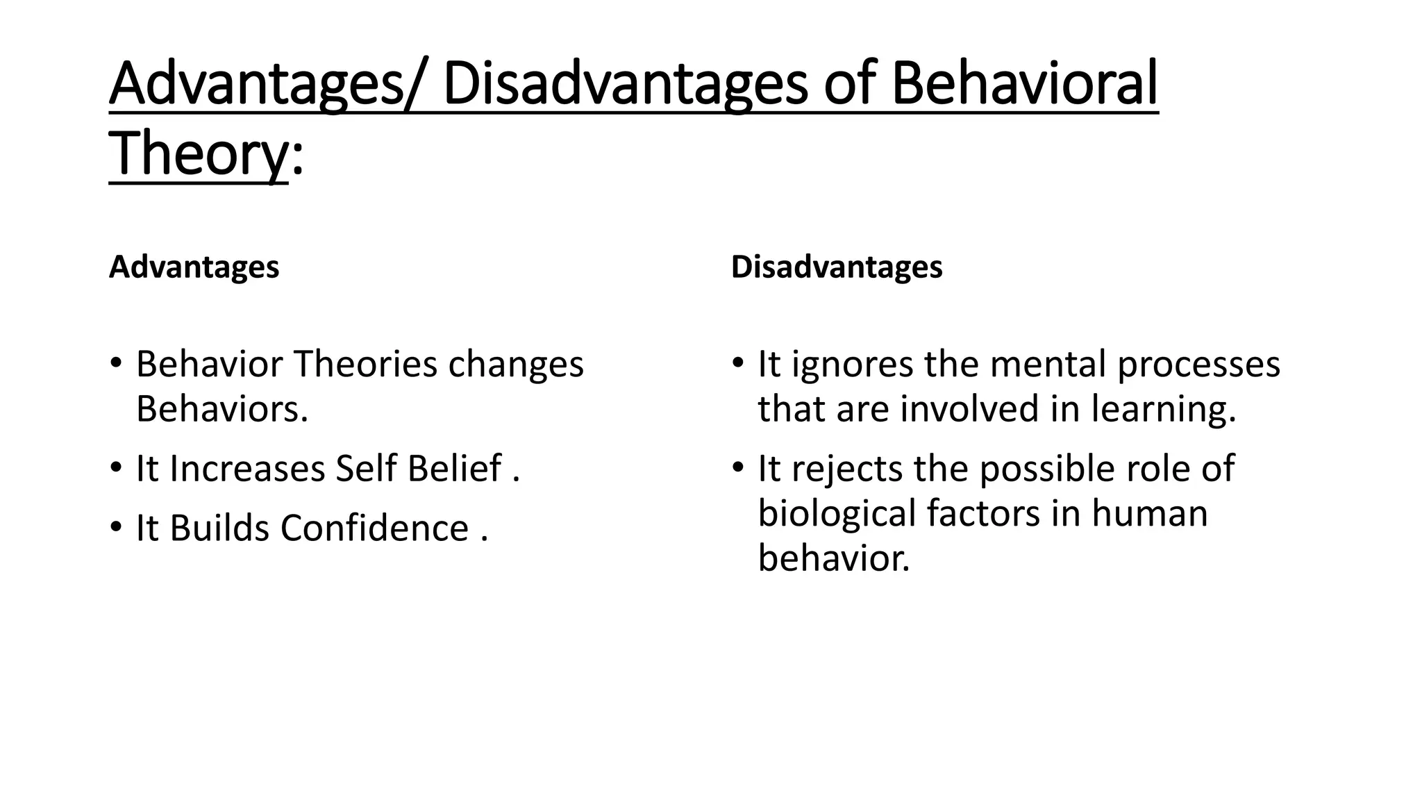 Advantages/ Disadvantages of Behavioral
Theory:
Advantages
• Behavior Theories changes
Behaviors.
• It Increases Self Belief .
• It Builds Confidence .
Disadvantages
• It ignores the mental processes
that are involved in learning.
• It rejects the possible role of
biological factors in human
behavior.
 