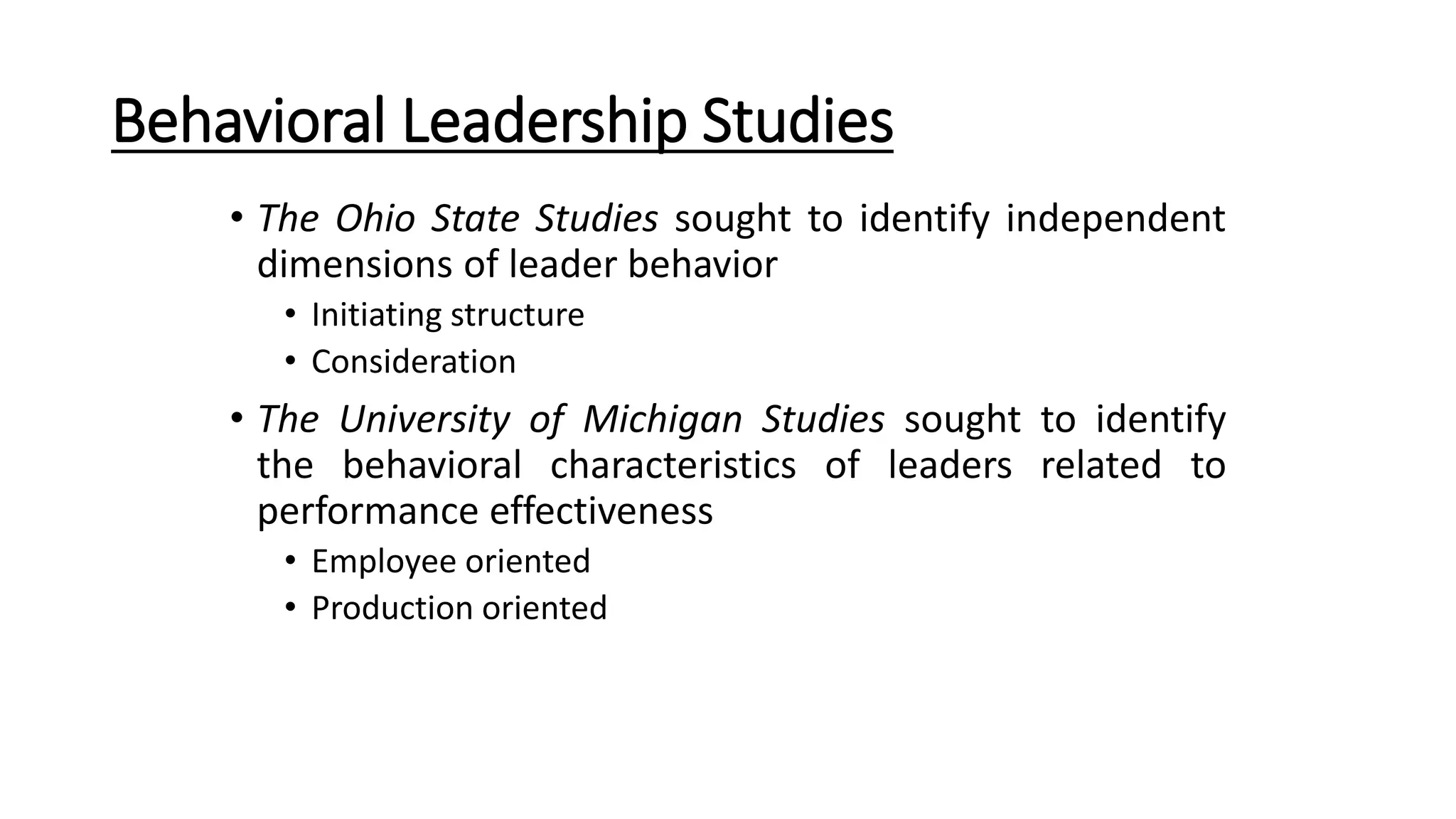 Behavioral Leadership Studies
• The Ohio State Studies sought to identify independent
dimensions of leader behavior
• Initiating structure
• Consideration
• The University of Michigan Studies sought to identify
the behavioral characteristics of leaders related to
performance effectiveness
• Employee oriented
• Production oriented
 