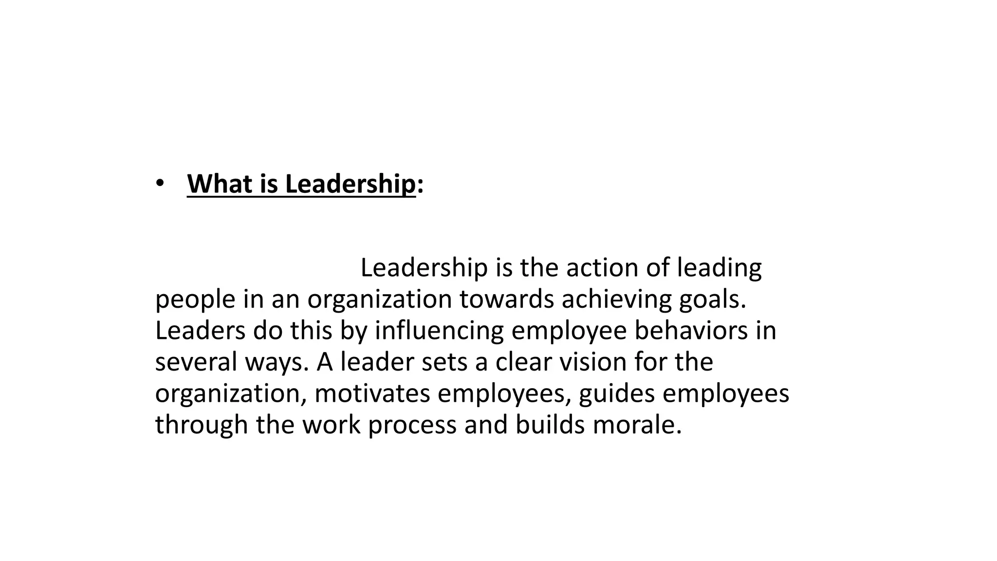 • What is Leadership:
Leadership is the action of leading
people in an organization towards achieving goals.
Leaders do this by influencing employee behaviors in
several ways. A leader sets a clear vision for the
organization, motivates employees, guides employees
through the work process and builds morale.
 