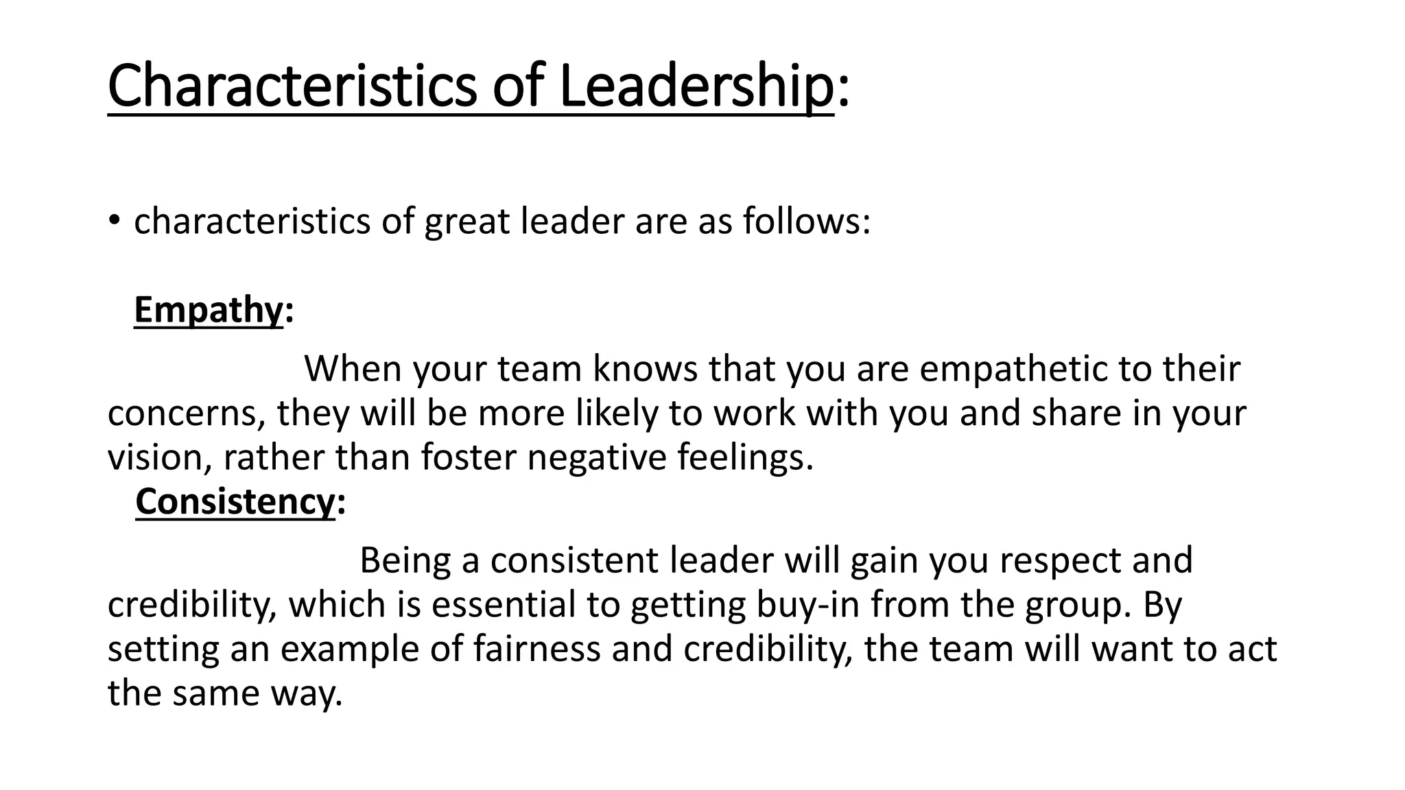 Characteristics of Leadership:
• characteristics of great leader are as follows:
Empathy:
When your team knows that you are empathetic to their
concerns, they will be more likely to work with you and share in your
vision, rather than foster negative feelings.
Consistency:
Being a consistent leader will gain you respect and
credibility, which is essential to getting buy-in from the group. By
setting an example of fairness and credibility, the team will want to act
the same way.
 