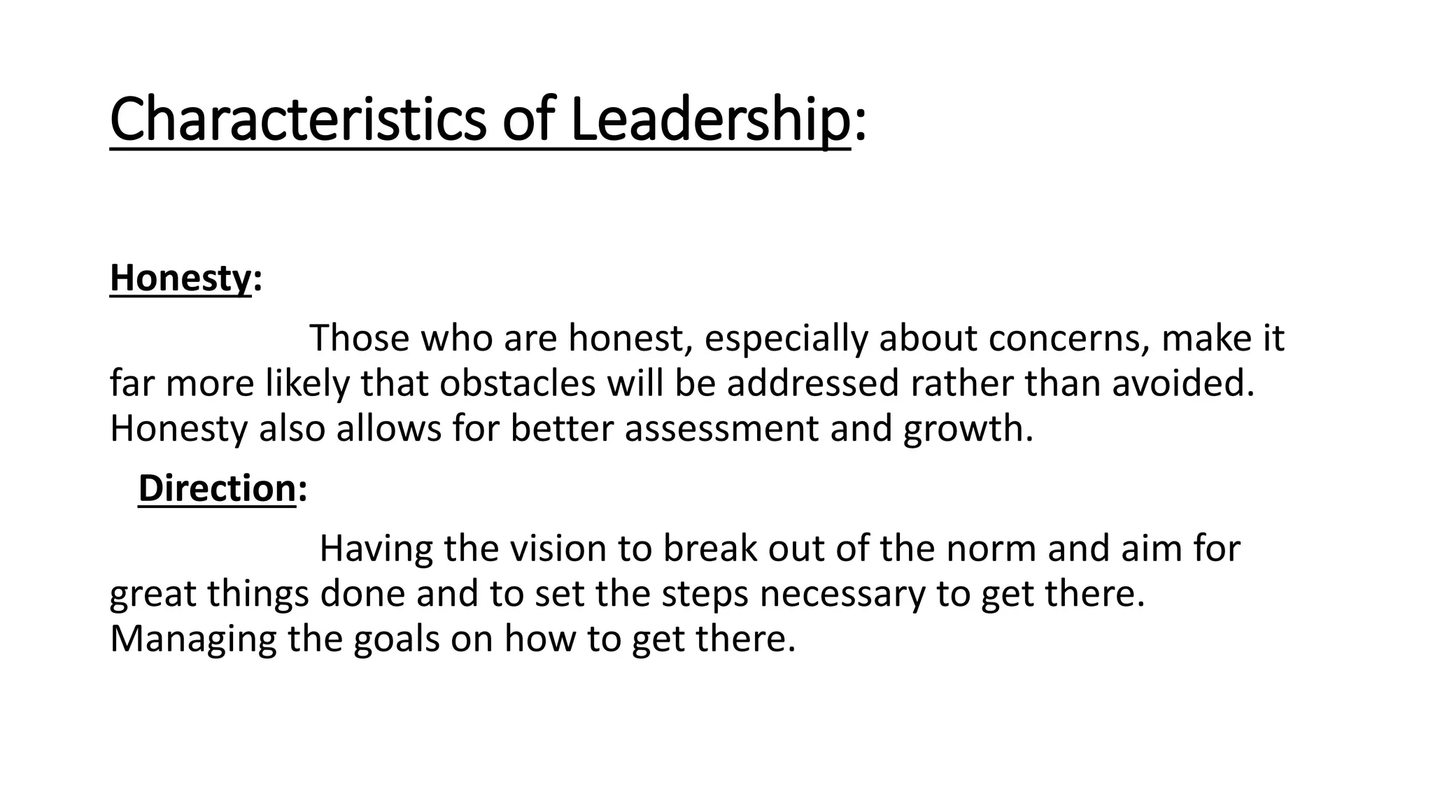 Characteristics of Leadership:
Honesty:
Those who are honest, especially about concerns, make it
far more likely that obstacles will be addressed rather than avoided.
Honesty also allows for better assessment and growth.
Direction:
Having the vision to break out of the norm and aim for
great things done and to set the steps necessary to get there.
Managing the goals on how to get there.
 