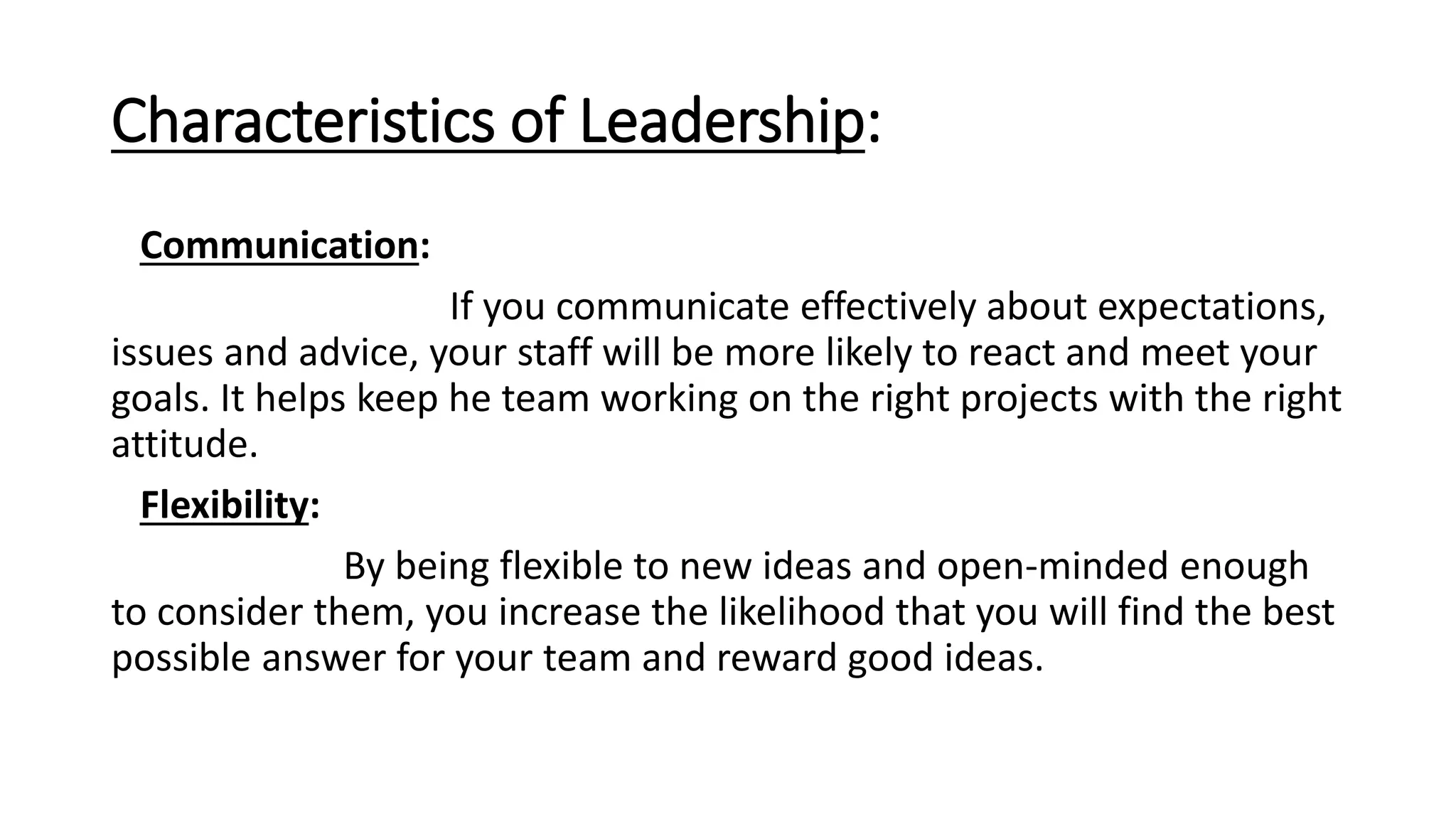 Characteristics of Leadership:
Communication:
If you communicate effectively about expectations,
issues and advice, your staff will be more likely to react and meet your
goals. It helps keep he team working on the right projects with the right
attitude.
Flexibility:
By being flexible to new ideas and open-minded enough
to consider them, you increase the likelihood that you will find the best
possible answer for your team and reward good ideas.
 