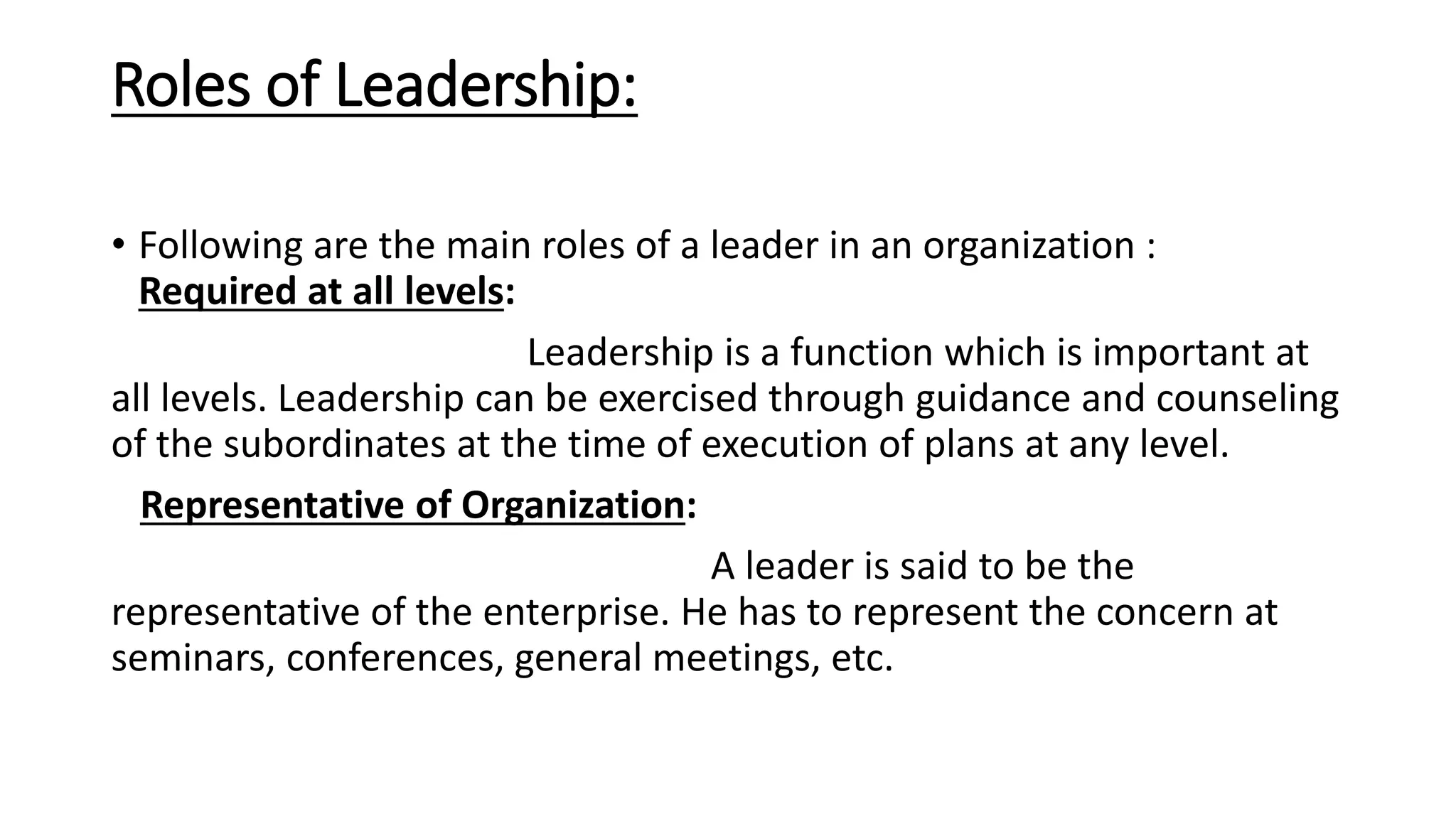 Roles of Leadership:
• Following are the main roles of a leader in an organization :
Required at all levels:
Leadership is a function which is important at
all levels. Leadership can be exercised through guidance and counseling
of the subordinates at the time of execution of plans at any level.
Representative of Organization:
A leader is said to be the
representative of the enterprise. He has to represent the concern at
seminars, conferences, general meetings, etc.
 