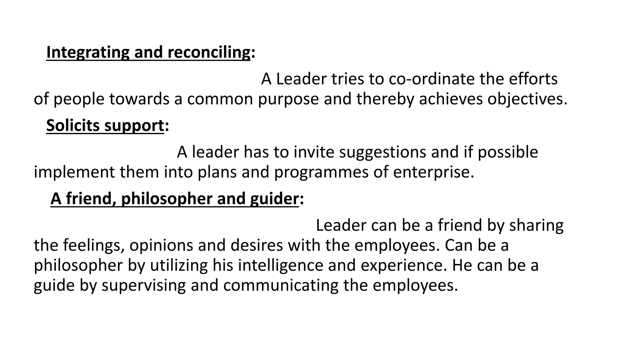 Integrating and reconciling:
A Leader tries to co-ordinate the efforts
of people towards a common purpose and thereby achieves objectives.
Solicits support:
A leader has to invite suggestions and if possible
implement them into plans and programmes of enterprise.
A friend, philosopher and guider:
Leader can be a friend by sharing
the feelings, opinions and desires with the employees. Can be a
philosopher by utilizing his intelligence and experience. He can be a
guide by supervising and communicating the employees.
 