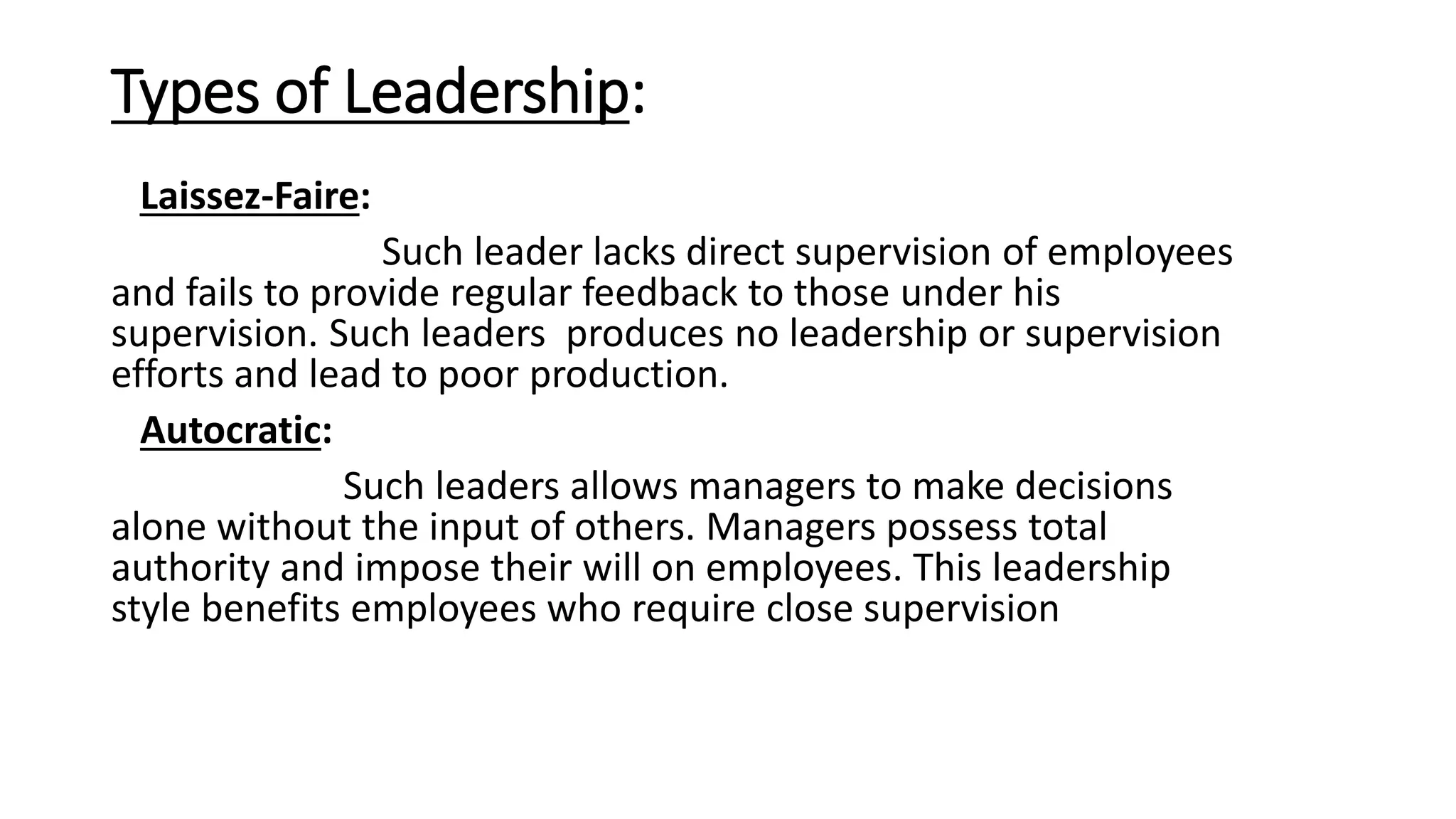 Types of Leadership:
Laissez-Faire:
Such leader lacks direct supervision of employees
and fails to provide regular feedback to those under his
supervision. Such leaders produces no leadership or supervision
efforts and lead to poor production.
Autocratic:
Such leaders allows managers to make decisions
alone without the input of others. Managers possess total
authority and impose their will on employees. This leadership
style benefits employees who require close supervision
 