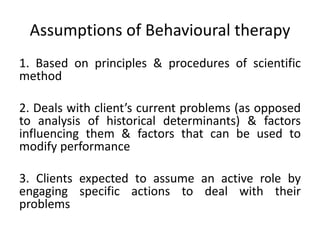 Assumptions of Behavioural therapy
1. Based on principles & procedures of scientific
method
2. Deals with client’s current problems (as opposed
to analysis of historical determinants) & factors
influencing them & factors that can be used to
modify performance
3. Clients expected to assume an active role by
engaging specific actions to deal with their
problems
 